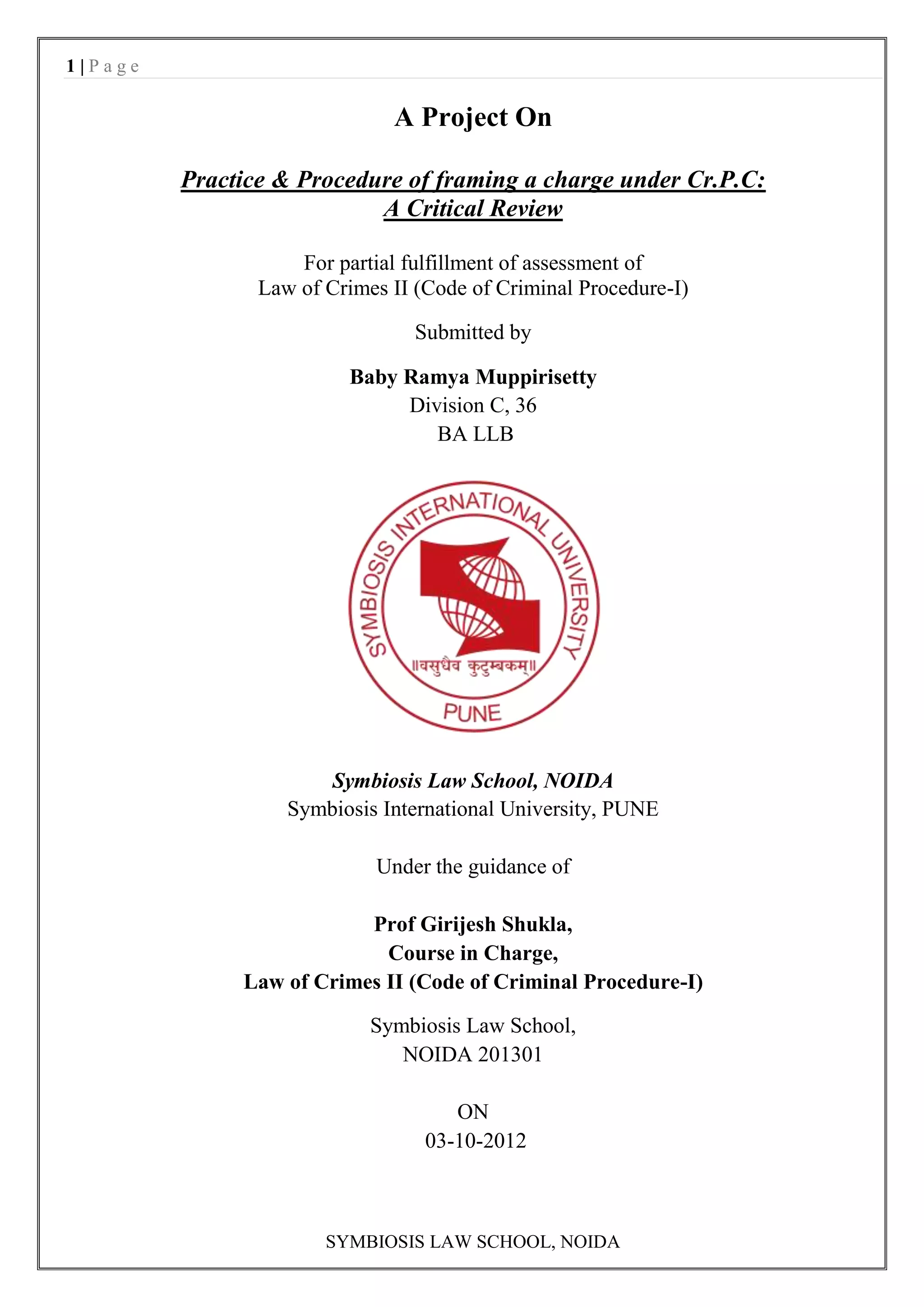 1|Page

                              A Project On

         Practice & Procedure of framing a charge under Cr.P.C:
                           A Critical Review

                    For partial fulfillment of assessment of
                Law of Crimes II (Code of Criminal Procedure-I)

                                 Submitted by

                         Baby Ramya Muppirisetty
                              Division C, 36
                                 BA LLB




                       Symbiosis Law School, NOIDA
                   Symbiosis International University, PUNE

                            Under the guidance of

                          Prof Girijesh Shukla,
                            Course in Charge,
              Law of Crimes II (Code of Criminal Procedure-I)

                            Symbiosis Law School,
                               NOIDA 201301

                                     ON
                                  03-10-2012



                       SYMBIOSIS LAW SCHOOL, NOIDA
 