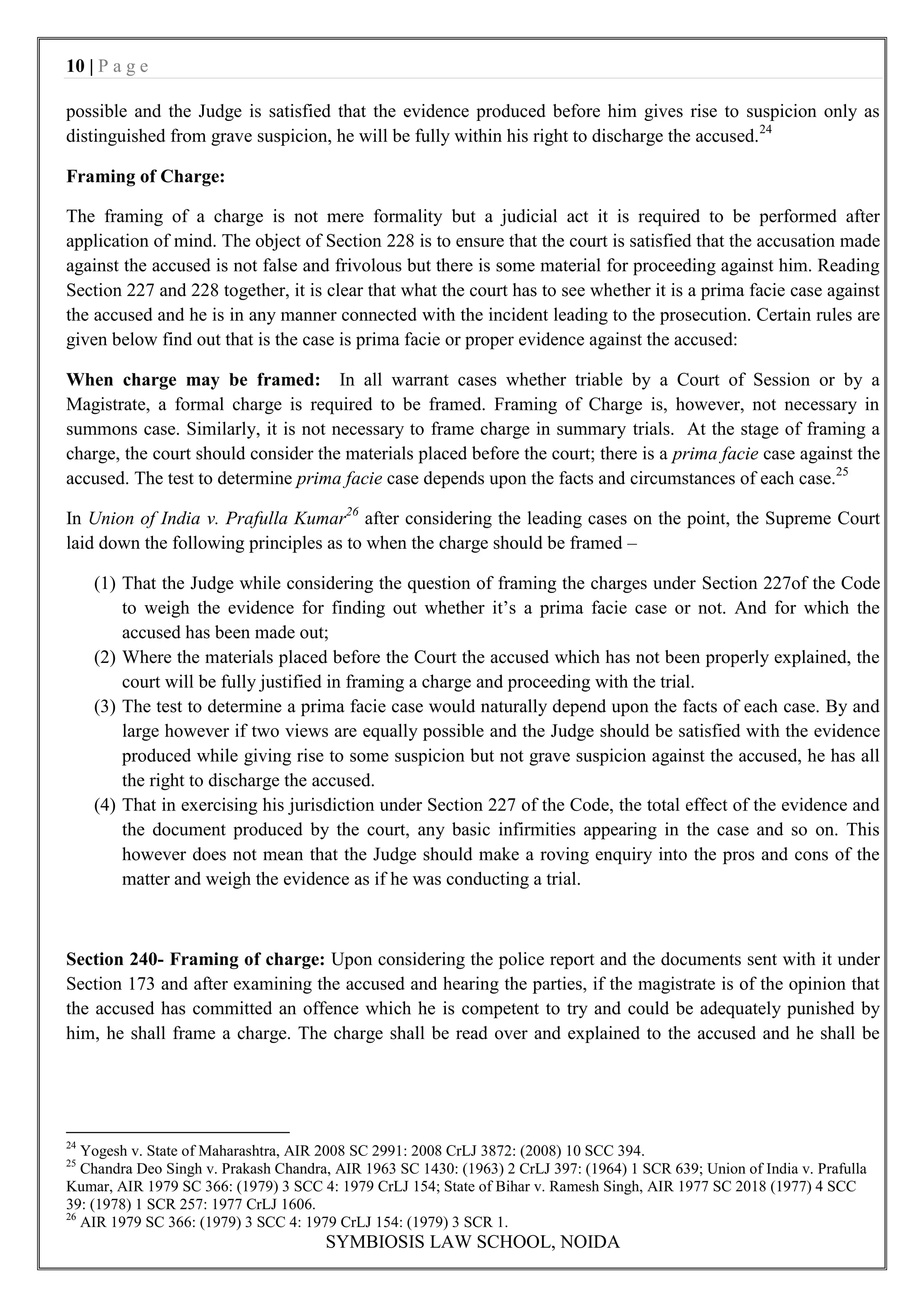 10 | P a g e

possible and the Judge is satisfied that the evidence produced before him gives rise to suspicion only as
distinguished from grave suspicion, he will be fully within his right to discharge the accused. 24

Framing of Charge:

The framing of a charge is not mere formality but a judicial act it is required to be performed after
application of mind. The object of Section 228 is to ensure that the court is satisfied that the accusation made
against the accused is not false and frivolous but there is some material for proceeding against him. Reading
Section 227 and 228 together, it is clear that what the court has to see whether it is a prima facie case against
the accused and he is in any manner connected with the incident leading to the prosecution. Certain rules are
given below find out that is the case is prima facie or proper evidence against the accused:

When charge may be framed: In all warrant cases whether triable by a Court of Session or by a
Magistrate, a formal charge is required to be framed. Framing of Charge is, however, not necessary in
summons case. Similarly, it is not necessary to frame charge in summary trials. At the stage of framing a
charge, the court should consider the materials placed before the court; there is a prima facie case against the
accused. The test to determine prima facie case depends upon the facts and circumstances of each case.25

In Union of India v. Prafulla Kumar26 after considering the leading cases on the point, the Supreme Court
laid down the following principles as to when the charge should be framed –

     (1) That the Judge while considering the question of framing the charges under Section 227of the Code
         to weigh the evidence for finding out whether it‟s a prima facie case or not. And for which the
         accused has been made out;
     (2) Where the materials placed before the Court the accused which has not been properly explained, the
         court will be fully justified in framing a charge and proceeding with the trial.
     (3) The test to determine a prima facie case would naturally depend upon the facts of each case. By and
         large however if two views are equally possible and the Judge should be satisfied with the evidence
         produced while giving rise to some suspicion but not grave suspicion against the accused, he has all
         the right to discharge the accused.
     (4) That in exercising his jurisdiction under Section 227 of the Code, the total effect of the evidence and
         the document produced by the court, any basic infirmities appearing in the case and so on. This
         however does not mean that the Judge should make a roving enquiry into the pros and cons of the
         matter and weigh the evidence as if he was conducting a trial.



Section 240- Framing of charge: Upon considering the police report and the documents sent with it under
Section 173 and after examining the accused and hearing the parties, if the magistrate is of the opinion that
the accused has committed an offence which he is competent to try and could be adequately punished by
him, he shall frame a charge. The charge shall be read over and explained to the accused and he shall be




24
   Yogesh v. State of Maharashtra, AIR 2008 SC 2991: 2008 CrLJ 3872: (2008) 10 SCC 394.
25
   Chandra Deo Singh v. Prakash Chandra, AIR 1963 SC 1430: (1963) 2 CrLJ 397: (1964) 1 SCR 639; Union of India v. Prafulla
Kumar, AIR 1979 SC 366: (1979) 3 SCC 4: 1979 CrLJ 154; State of Bihar v. Ramesh Singh, AIR 1977 SC 2018 (1977) 4 SCC
39: (1978) 1 SCR 257: 1977 CrLJ 1606.
26
   AIR 1979 SC 366: (1979) 3 SCC 4: 1979 CrLJ 154: (1979) 3 SCR 1.
                                       SYMBIOSIS LAW SCHOOL, NOIDA
 