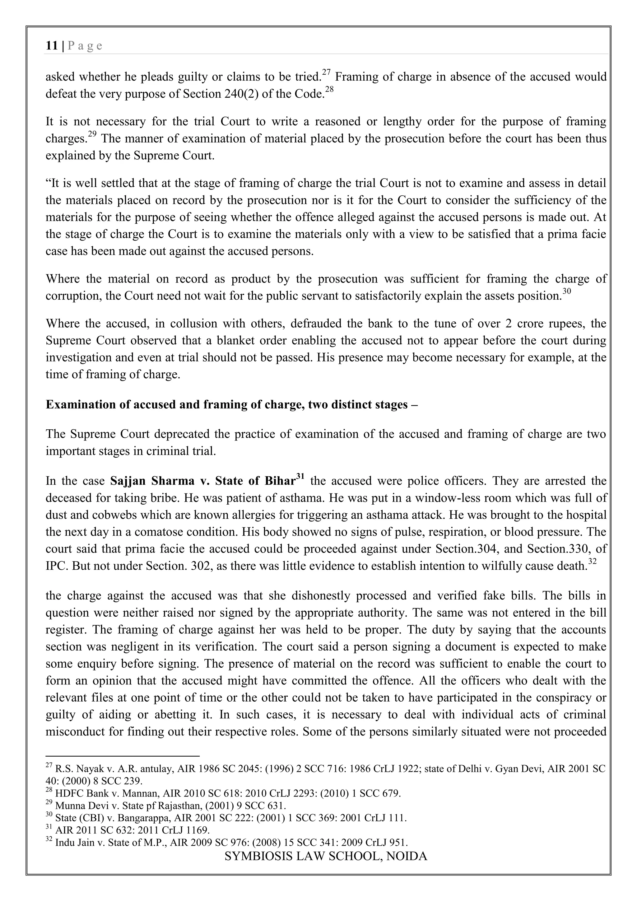 11 | P a g e

asked whether he pleads guilty or claims to be tried.27 Framing of charge in absence of the accused would
defeat the very purpose of Section 240(2) of the Code.28

It is not necessary for the trial Court to write a reasoned or lengthy order for the purpose of framing
charges.29 The manner of examination of material placed by the prosecution before the court has been thus
explained by the Supreme Court.

“It is well settled that at the stage of framing of charge the trial Court is not to examine and assess in detail
the materials placed on record by the prosecution nor is it for the Court to consider the sufficiency of the
materials for the purpose of seeing whether the offence alleged against the accused persons is made out. At
the stage of charge the Court is to examine the materials only with a view to be satisfied that a prima facie
case has been made out against the accused persons.

Where the material on record as product by the prosecution was sufficient for framing the charge of
corruption, the Court need not wait for the public servant to satisfactorily explain the assets position.30

Where the accused, in collusion with others, defrauded the bank to the tune of over 2 crore rupees, the
Supreme Court observed that a blanket order enabling the accused not to appear before the court during
investigation and even at trial should not be passed. His presence may become necessary for example, at the
time of framing of charge.

Examination of accused and framing of charge, two distinct stages –

The Supreme Court deprecated the practice of examination of the accused and framing of charge are two
important stages in criminal trial.

In the case Sajjan Sharma v. State of Bihar31 the accused were police officers. They are arrested the
deceased for taking bribe. He was patient of asthama. He was put in a window-less room which was full of
dust and cobwebs which are known allergies for triggering an asthama attack. He was brought to the hospital
the next day in a comatose condition. His body showed no signs of pulse, respiration, or blood pressure. The
court said that prima facie the accused could be proceeded against under Section.304, and Section.330, of
IPC. But not under Section. 302, as there was little evidence to establish intention to wilfully cause death.32

the charge against the accused was that she dishonestly processed and verified fake bills. The bills in
question were neither raised nor signed by the appropriate authority. The same was not entered in the bill
register. The framing of charge against her was held to be proper. The duty by saying that the accounts
section was negligent in its verification. The court said a person signing a document is expected to make
some enquiry before signing. The presence of material on the record was sufficient to enable the court to
form an opinion that the accused might have committed the offence. All the officers who dealt with the
relevant files at one point of time or the other could not be taken to have participated in the conspiracy or
guilty of aiding or abetting it. In such cases, it is necessary to deal with individual acts of criminal
misconduct for finding out their respective roles. Some of the persons similarly situated were not proceeded

27
   R.S. Nayak v. A.R. antulay, AIR 1986 SC 2045: (1996) 2 SCC 716: 1986 CrLJ 1922; state of Delhi v. Gyan Devi, AIR 2001 SC
40: (2000) 8 SCC 239.
28
   HDFC Bank v. Mannan, AIR 2010 SC 618: 2010 CrLJ 2293: (2010) 1 SCC 679.
29
   Munna Devi v. State pf Rajasthan, (2001) 9 SCC 631.
30
   State (CBI) v. Bangarappa, AIR 2001 SC 222: (2001) 1 SCC 369: 2001 CrLJ 111.
31
   AIR 2011 SC 632: 2011 CrLJ 1169.
32
   Indu Jain v. State of M.P., AIR 2009 SC 976: (2008) 15 SCC 341: 2009 CrLJ 951.
                                       SYMBIOSIS LAW SCHOOL, NOIDA
 