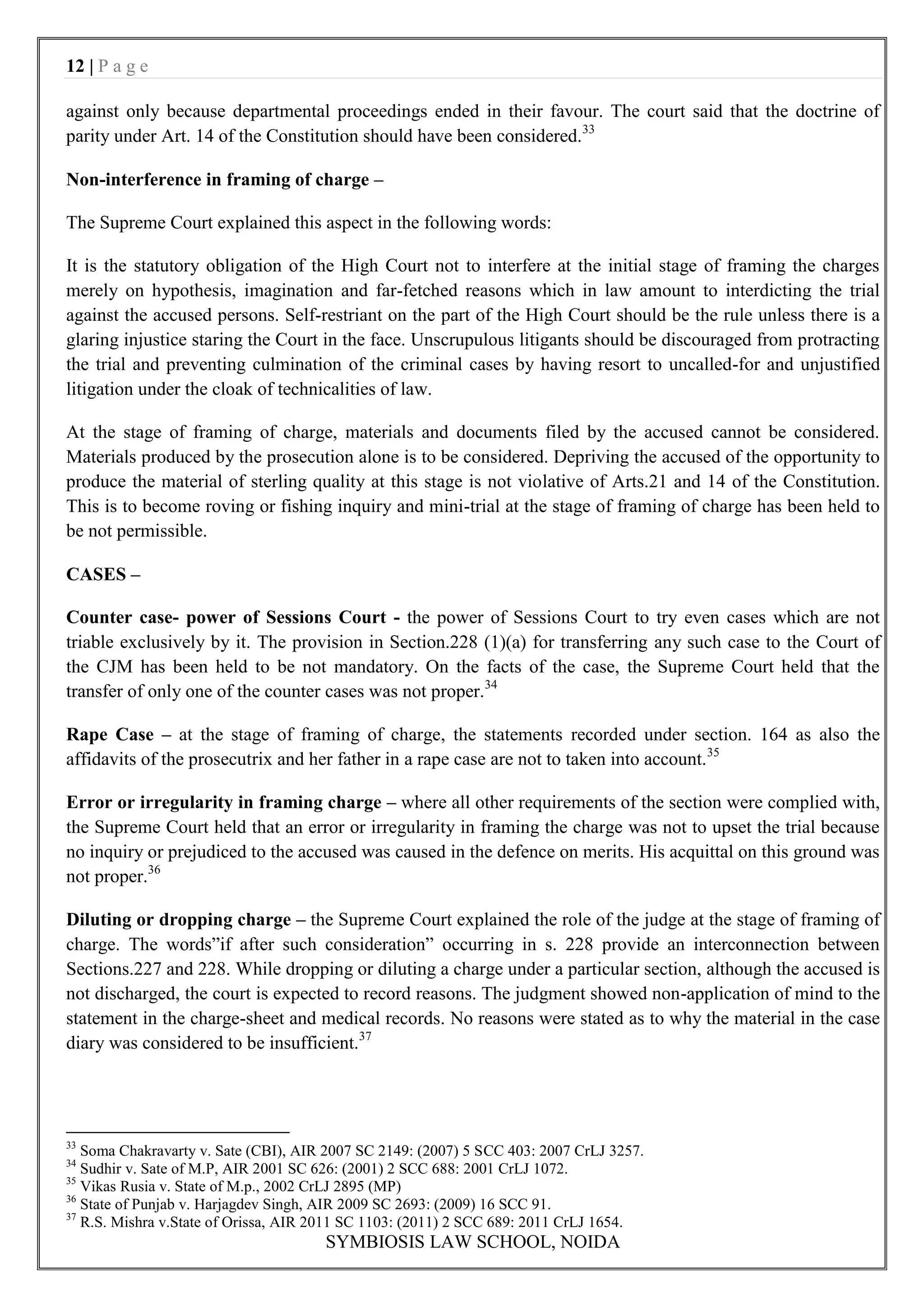 12 | P a g e

against only because departmental proceedings ended in their favour. The court said that the doctrine of
parity under Art. 14 of the Constitution should have been considered.33

Non-interference in framing of charge –

The Supreme Court explained this aspect in the following words:

It is the statutory obligation of the High Court not to interfere at the initial stage of framing the charges
merely on hypothesis, imagination and far-fetched reasons which in law amount to interdicting the trial
against the accused persons. Self-restriant on the part of the High Court should be the rule unless there is a
glaring injustice staring the Court in the face. Unscrupulous litigants should be discouraged from protracting
the trial and preventing culmination of the criminal cases by having resort to uncalled-for and unjustified
litigation under the cloak of technicalities of law.

At the stage of framing of charge, materials and documents filed by the accused cannot be considered.
Materials produced by the prosecution alone is to be considered. Depriving the accused of the opportunity to
produce the material of sterling quality at this stage is not violative of Arts.21 and 14 of the Constitution.
This is to become roving or fishing inquiry and mini-trial at the stage of framing of charge has been held to
be not permissible.

CASES –

Counter case- power of Sessions Court - the power of Sessions Court to try even cases which are not
triable exclusively by it. The provision in Section.228 (1)(a) for transferring any such case to the Court of
the CJM has been held to be not mandatory. On the facts of the case, the Supreme Court held that the
transfer of only one of the counter cases was not proper.34

Rape Case – at the stage of framing of charge, the statements recorded under section. 164 as also the
affidavits of the prosecutrix and her father in a rape case are not to taken into account.35

Error or irregularity in framing charge – where all other requirements of the section were complied with,
the Supreme Court held that an error or irregularity in framing the charge was not to upset the trial because
no inquiry or prejudiced to the accused was caused in the defence on merits. His acquittal on this ground was
not proper.36

Diluting or dropping charge – the Supreme Court explained the role of the judge at the stage of framing of
charge. The words”if after such consideration” occurring in s. 228 provide an interconnection between
Sections.227 and 228. While dropping or diluting a charge under a particular section, although the accused is
not discharged, the court is expected to record reasons. The judgment showed non-application of mind to the
statement in the charge-sheet and medical records. No reasons were stated as to why the material in the case
diary was considered to be insufficient.37




33
   Soma Chakravarty v. Sate (CBI), AIR 2007 SC 2149: (2007) 5 SCC 403: 2007 CrLJ 3257.
34
   Sudhir v. Sate of M.P, AIR 2001 SC 626: (2001) 2 SCC 688: 2001 CrLJ 1072.
35
   Vikas Rusia v. State of M.p., 2002 CrLJ 2895 (MP)
36
   State of Punjab v. Harjagdev Singh, AIR 2009 SC 2693: (2009) 16 SCC 91.
37
   R.S. Mishra v.State of Orissa, AIR 2011 SC 1103: (2011) 2 SCC 689: 2011 CrLJ 1654.
                                      SYMBIOSIS LAW SCHOOL, NOIDA
 