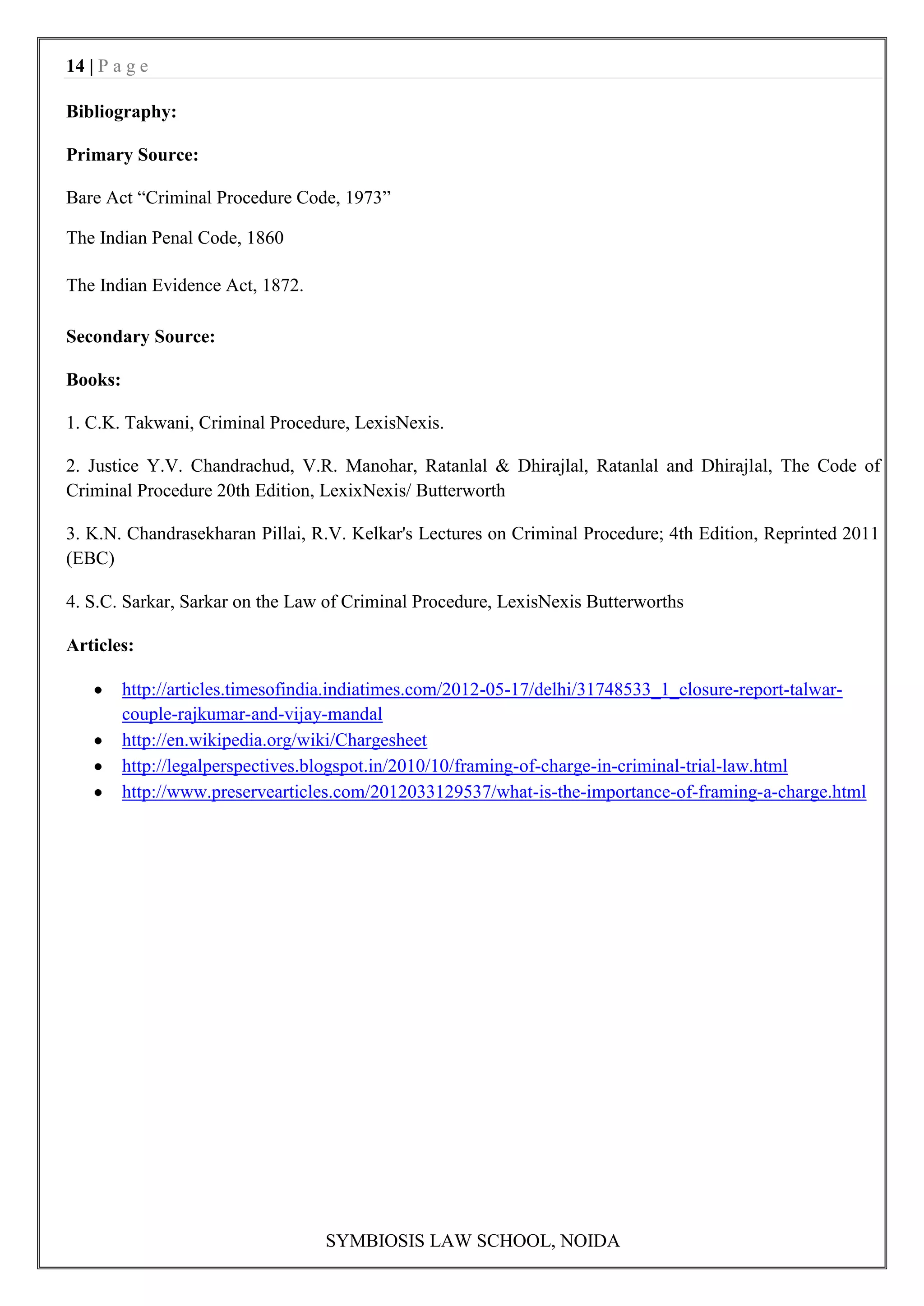 14 | P a g e

Bibliography:

Primary Source:

Bare Act “Criminal Procedure Code, 1973”

The Indian Penal Code, 1860

The Indian Evidence Act, 1872.

Secondary Source:

Books:

1. C.K. Takwani, Criminal Procedure, LexisNexis.

2. Justice Y.V. Chandrachud, V.R. Manohar, Ratanlal & Dhirajlal, Ratanlal and Dhirajlal, The Code of
Criminal Procedure 20th Edition, LexixNexis/ Butterworth

3. K.N. Chandrasekharan Pillai, R.V. Kelkar's Lectures on Criminal Procedure; 4th Edition, Reprinted 2011
(EBC)

4. S.C. Sarkar, Sarkar on the Law of Criminal Procedure, LexisNexis Butterworths

Articles:

         http://articles.timesofindia.indiatimes.com/2012-05-17/delhi/31748533_1_closure-report-talwar-
         couple-rajkumar-and-vijay-mandal
         http://en.wikipedia.org/wiki/Chargesheet
         http://legalperspectives.blogspot.in/2010/10/framing-of-charge-in-criminal-trial-law.html
         http://www.preservearticles.com/2012033129537/what-is-the-importance-of-framing-a-charge.html




                                  SYMBIOSIS LAW SCHOOL, NOIDA
 