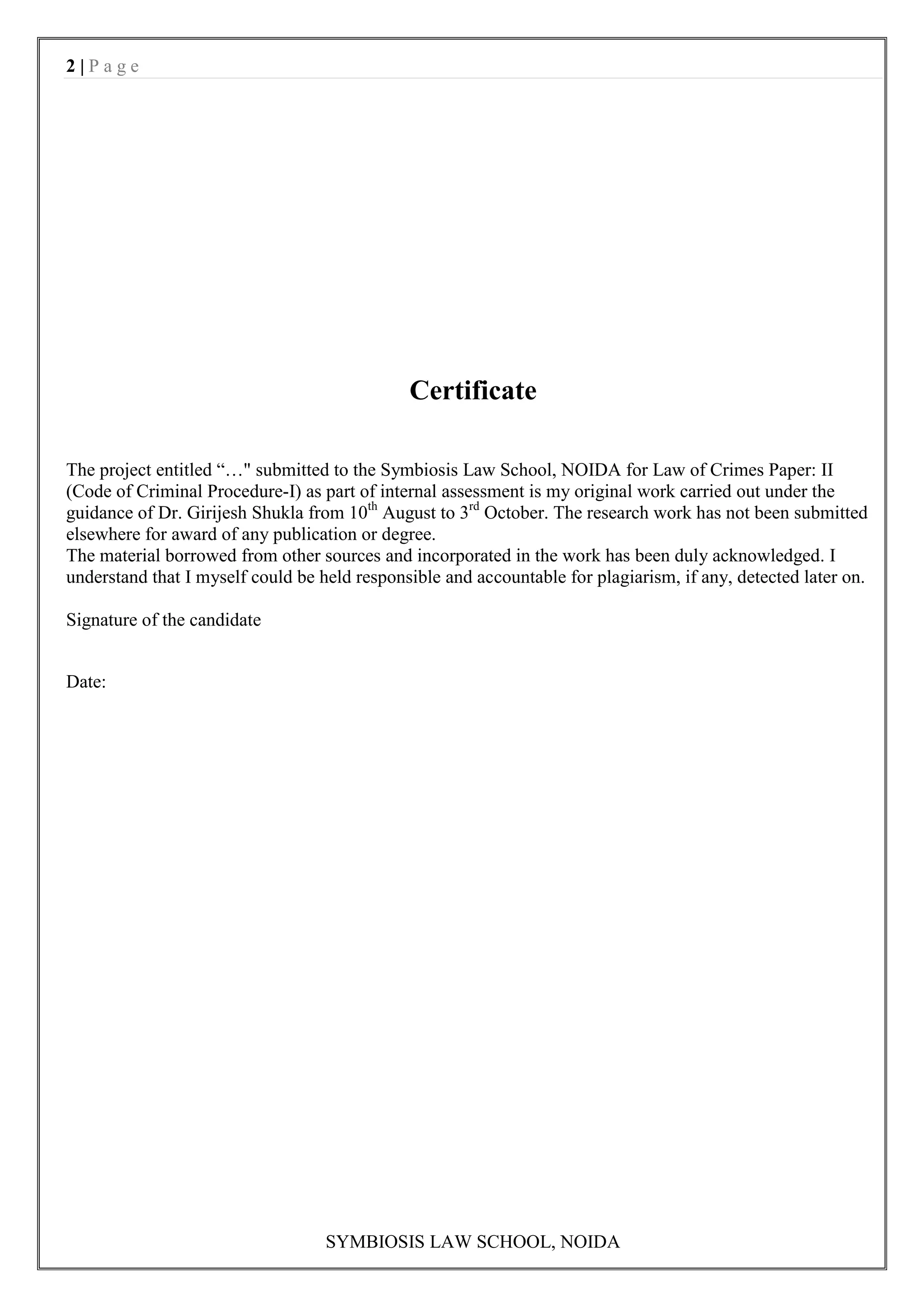 2|Page




                                              Certificate

The project entitled “…" submitted to the Symbiosis Law School, NOIDA for Law of Crimes Paper: II
(Code of Criminal Procedure-I) as part of internal assessment is my original work carried out under the
guidance of Dr. Girijesh Shukla from 10th August to 3rd October. The research work has not been submitted
elsewhere for award of any publication or degree.
The material borrowed from other sources and incorporated in the work has been duly acknowledged. I
understand that I myself could be held responsible and accountable for plagiarism, if any, detected later on.

Signature of the candidate


Date:




                                   SYMBIOSIS LAW SCHOOL, NOIDA
 