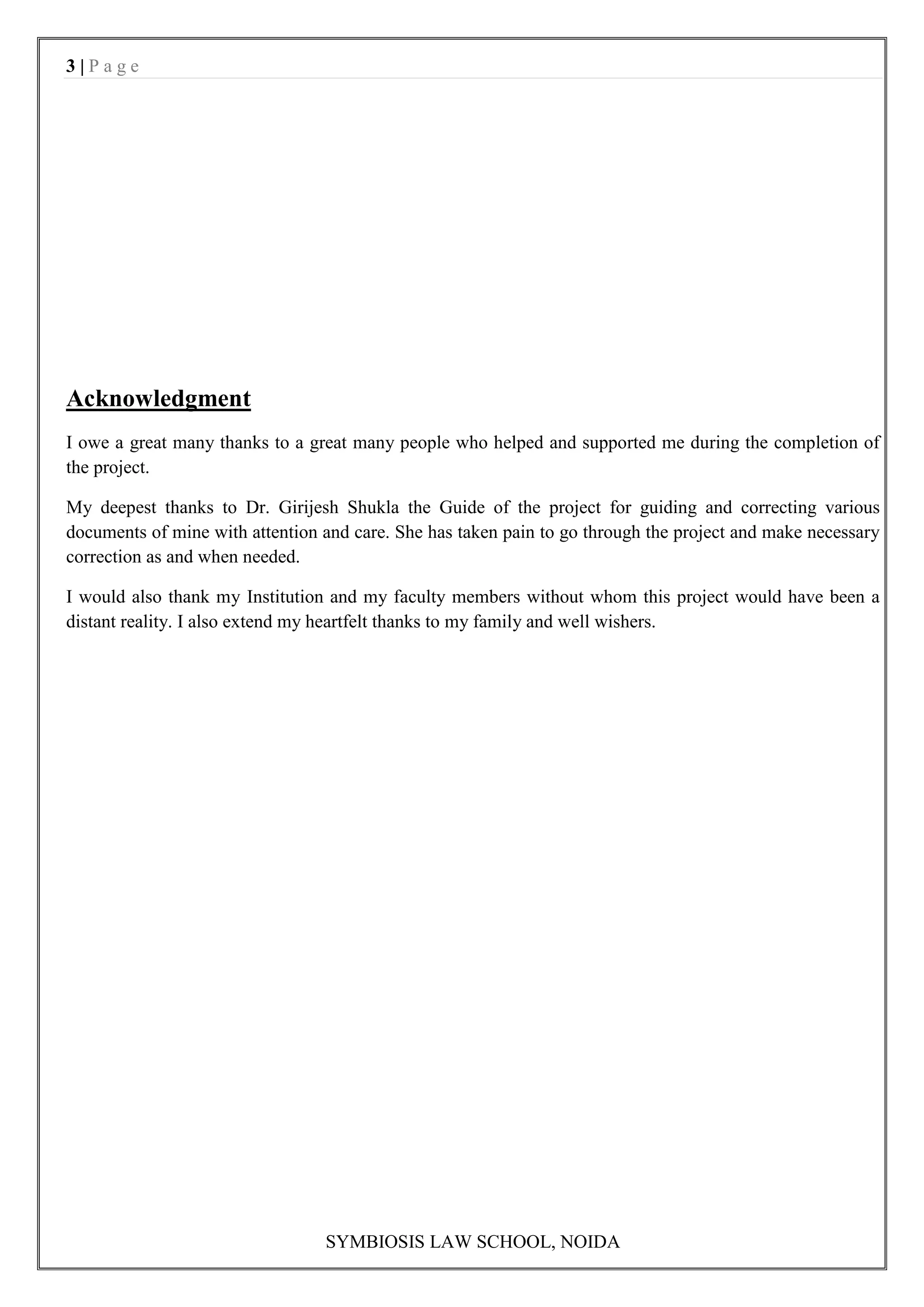 3|Page




Acknowledgment
I owe a great many thanks to a great many people who helped and supported me during the completion of
the project.

My deepest thanks to Dr. Girijesh Shukla the Guide of the project for guiding and correcting various
documents of mine with attention and care. She has taken pain to go through the project and make necessary
correction as and when needed.

I would also thank my Institution and my faculty members without whom this project would have been a
distant reality. I also extend my heartfelt thanks to my family and well wishers.




                                 SYMBIOSIS LAW SCHOOL, NOIDA
 