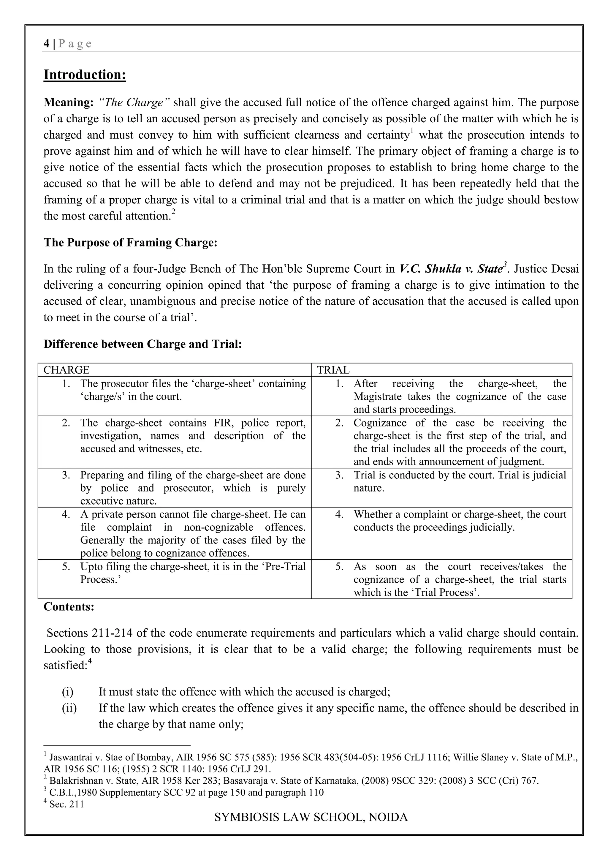 4|Page

Introduction:
Meaning: “The Charge” shall give the accused full notice of the offence charged against him. The purpose
of a charge is to tell an accused person as precisely and concisely as possible of the matter with which he is
charged and must convey to him with sufficient clearness and certainty1 what the prosecution intends to
prove against him and of which he will have to clear himself. The primary object of framing a charge is to
give notice of the essential facts which the prosecution proposes to establish to bring home charge to the
accused so that he will be able to defend and may not be prejudiced. It has been repeatedly held that the
framing of a proper charge is vital to a criminal trial and that is a matter on which the judge should bestow
the most careful attention.2

The Purpose of Framing Charge:

In the ruling of a four-Judge Bench of The Hon‟ble Supreme Court in V.C. Shukla v. State3. Justice Desai
delivering a concurring opinion opined that „the purpose of framing a charge is to give intimation to the
accused of clear, unambiguous and precise notice of the nature of accusation that the accused is called upon
to meet in the course of a trial‟.

Difference between Charge and Trial:

CHARGE                                                     TRIAL
  1. The prosecutor files the „charge-sheet‟ containing       1. After receiving the charge-sheet, the
     „charge/s‟ in the court.                                    Magistrate takes the cognizance of the case
                                                                 and starts proceedings.
  2. The charge-sheet contains FIR, police report,            2. Cognizance of the case be receiving the
     investigation, names and description of the                 charge-sheet is the first step of the trial, and
     accused and witnesses, etc.                                 the trial includes all the proceeds of the court,
                                                                 and ends with announcement of judgment.
  3. Preparing and filing of the charge-sheet are done        3. Trial is conducted by the court. Trial is judicial
     by police and prosecutor, which is purely                   nature.
     executive nature.
  4. A private person cannot file charge-sheet. He can        4. Whether a complaint or charge-sheet, the court
     file complaint in non-cognizable offences.                  conducts the proceedings judicially.
     Generally the majority of the cases filed by the
     police belong to cognizance offences.
  5. Upto filing the charge-sheet, it is in the „Pre-Trial    5. As soon as the court receives/takes the
     Process.‟                                                   cognizance of a charge-sheet, the trial starts
                                                                 which is the „Trial Process‟.
Contents:

 Sections 211-214 of the code enumerate requirements and particulars which a valid charge should contain.
Looking to those provisions, it is clear that to be a valid charge; the following requirements must be
satisfied:4

    (i)     It must state the offence with which the accused is charged;
    (ii)    If the law which creates the offence gives it any specific name, the offence should be described in
            the charge by that name only;

1
  Jaswantrai v. Stae of Bombay, AIR 1956 SC 575 (585): 1956 SCR 483(504-05): 1956 CrLJ 1116; Willie Slaney v. State of M.P.,
AIR 1956 SC 116; (1955) 2 SCR 1140: 1956 CrLJ 291.
2
  Balakrishnan v. State, AIR 1958 Ker 283; Basavaraja v. State of Karnataka, (2008) 9SCC 329: (2008) 3 SCC (Cri) 767.
3
  C.B.I.,1980 Supplementary SCC 92 at page 150 and paragraph 110
4
  Sec. 211
                                       SYMBIOSIS LAW SCHOOL, NOIDA
 
