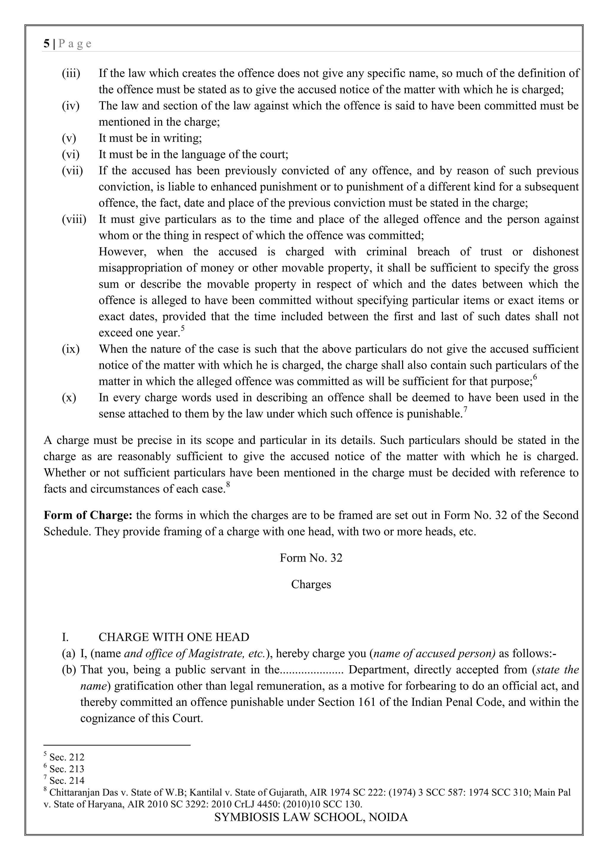 5|Page

    (iii)    If the law which creates the offence does not give any specific name, so much of the definition of
             the offence must be stated as to give the accused notice of the matter with which he is charged;
    (iv)     The law and section of the law against which the offence is said to have been committed must be
             mentioned in the charge;
    (v)      It must be in writing;
    (vi)     It must be in the language of the court;
    (vii)    If the accused has been previously convicted of any offence, and by reason of such previous
             conviction, is liable to enhanced punishment or to punishment of a different kind for a subsequent
             offence, the fact, date and place of the previous conviction must be stated in the charge;
    (viii)   It must give particulars as to the time and place of the alleged offence and the person against
             whom or the thing in respect of which the offence was committed;
             However, when the accused is charged with criminal breach of trust or dishonest
             misappropriation of money or other movable property, it shall be sufficient to specify the gross
             sum or describe the movable property in respect of which and the dates between which the
             offence is alleged to have been committed without specifying particular items or exact items or
             exact dates, provided that the time included between the first and last of such dates shall not
             exceed one year.5
    (ix)     When the nature of the case is such that the above particulars do not give the accused sufficient
             notice of the matter with which he is charged, the charge shall also contain such particulars of the
             matter in which the alleged offence was committed as will be sufficient for that purpose;6
    (x)      In every charge words used in describing an offence shall be deemed to have been used in the
             sense attached to them by the law under which such offence is punishable.7

A charge must be precise in its scope and particular in its details. Such particulars should be stated in the
charge as are reasonably sufficient to give the accused notice of the matter with which he is charged.
Whether or not sufficient particulars have been mentioned in the charge must be decided with reference to
facts and circumstances of each case.8

Form of Charge: the forms in which the charges are to be framed are set out in Form No. 32 of the Second
Schedule. They provide framing of a charge with one head, with two or more heads, etc.

                                                       Form No. 32

                                                          Charges



    I.       CHARGE WITH ONE HEAD
    (a) I, (name and office of Magistrate, etc.), hereby charge you (name of accused person) as follows:-
    (b) That you, being a public servant in the..................... Department, directly accepted from (state the
        name) gratification other than legal remuneration, as a motive for forbearing to do an official act, and
        thereby committed an offence punishable under Section 161 of the Indian Penal Code, and within the
        cognizance of this Court.

5
  Sec. 212
6
  Sec. 213
7
  Sec. 214
8
  Chittaranjan Das v. State of W.B; Kantilal v. State of Gujarath, AIR 1974 SC 222: (1974) 3 SCC 587: 1974 SCC 310; Main Pal
v. State of Haryana, AIR 2010 SC 3292: 2010 CrLJ 4450: (2010)10 SCC 130.
                                        SYMBIOSIS LAW SCHOOL, NOIDA
 