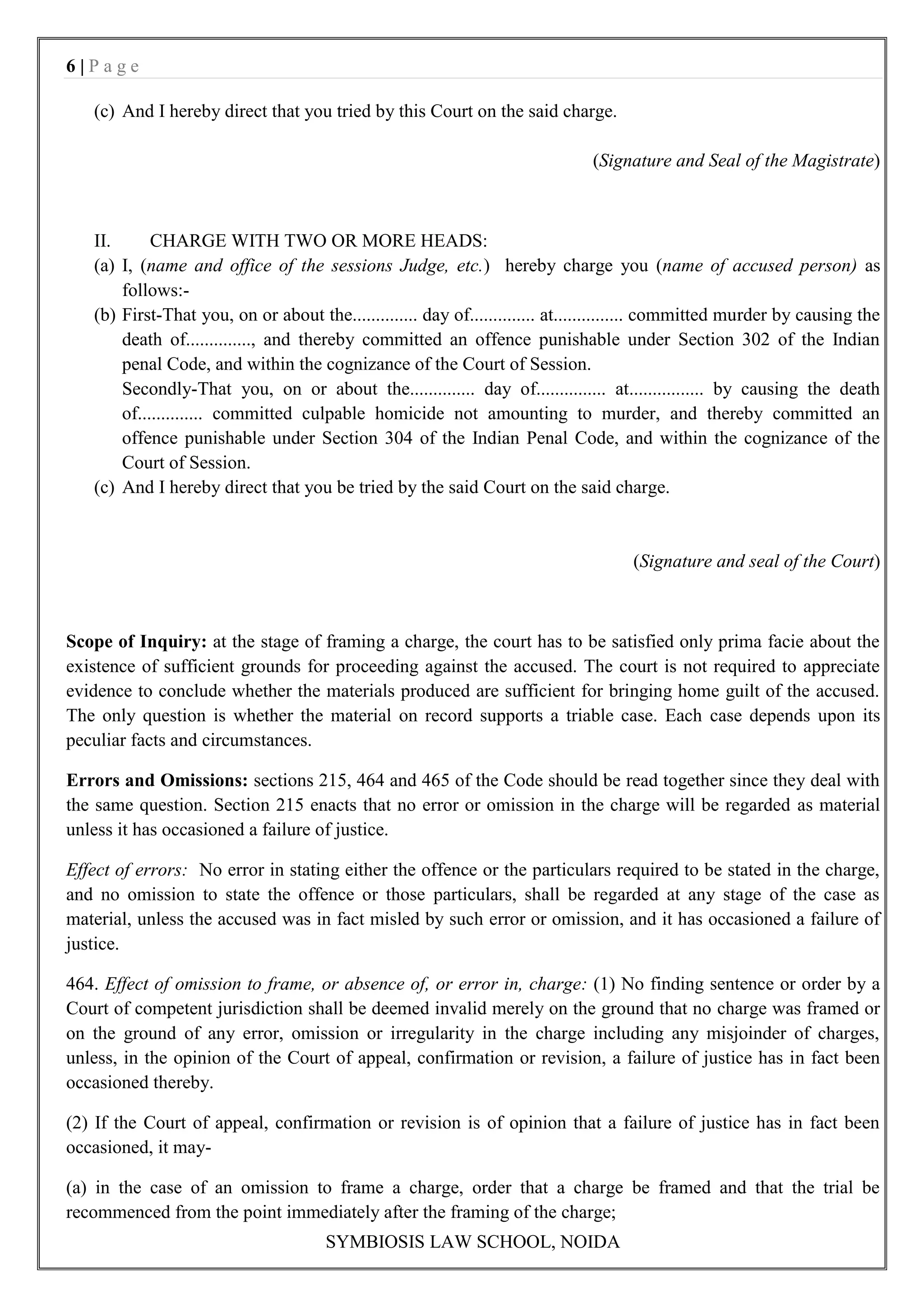 6|Page

   (c) And I hereby direct that you tried by this Court on the said charge.

                                                                               (Signature and Seal of the Magistrate)



   II.      CHARGE WITH TWO OR MORE HEADS:
   (a) I, (name and office of the sessions Judge, etc.) hereby charge you (name of accused person) as
       follows:-
   (b) First-That you, on or about the.............. day of.............. at............... committed murder by causing the
       death of.............., and thereby committed an offence punishable under Section 302 of the Indian
       penal Code, and within the cognizance of the Court of Session.
       Secondly-That you, on or about the.............. day of............... at................ by causing the death
       of.............. committed culpable homicide not amounting to murder, and thereby committed an
       offence punishable under Section 304 of the Indian Penal Code, and within the cognizance of the
       Court of Session.
   (c) And I hereby direct that you be tried by the said Court on the said charge.


                                                                                     (Signature and seal of the Court)



Scope of Inquiry: at the stage of framing a charge, the court has to be satisfied only prima facie about the
existence of sufficient grounds for proceeding against the accused. The court is not required to appreciate
evidence to conclude whether the materials produced are sufficient for bringing home guilt of the accused.
The only question is whether the material on record supports a triable case. Each case depends upon its
peculiar facts and circumstances.

Errors and Omissions: sections 215, 464 and 465 of the Code should be read together since they deal with
the same question. Section 215 enacts that no error or omission in the charge will be regarded as material
unless it has occasioned a failure of justice.

Effect of errors: No error in stating either the offence or the particulars required to be stated in the charge,
and no omission to state the offence or those particulars, shall be regarded at any stage of the case as
material, unless the accused was in fact misled by such error or omission, and it has occasioned a failure of
justice.

464. Effect of omission to frame, or absence of, or error in, charge: (1) No finding sentence or order by a
Court of competent jurisdiction shall be deemed invalid merely on the ground that no charge was framed or
on the ground of any error, omission or irregularity in the charge including any misjoinder of charges,
unless, in the opinion of the Court of appeal, confirmation or revision, a failure of justice has in fact been
occasioned thereby.

(2) If the Court of appeal, confirmation or revision is of opinion that a failure of justice has in fact been
occasioned, it may-

(a) in the case of an omission to frame a charge, order that a charge be framed and that the trial be
recommenced from the point immediately after the framing of the charge;
                                      SYMBIOSIS LAW SCHOOL, NOIDA
 
