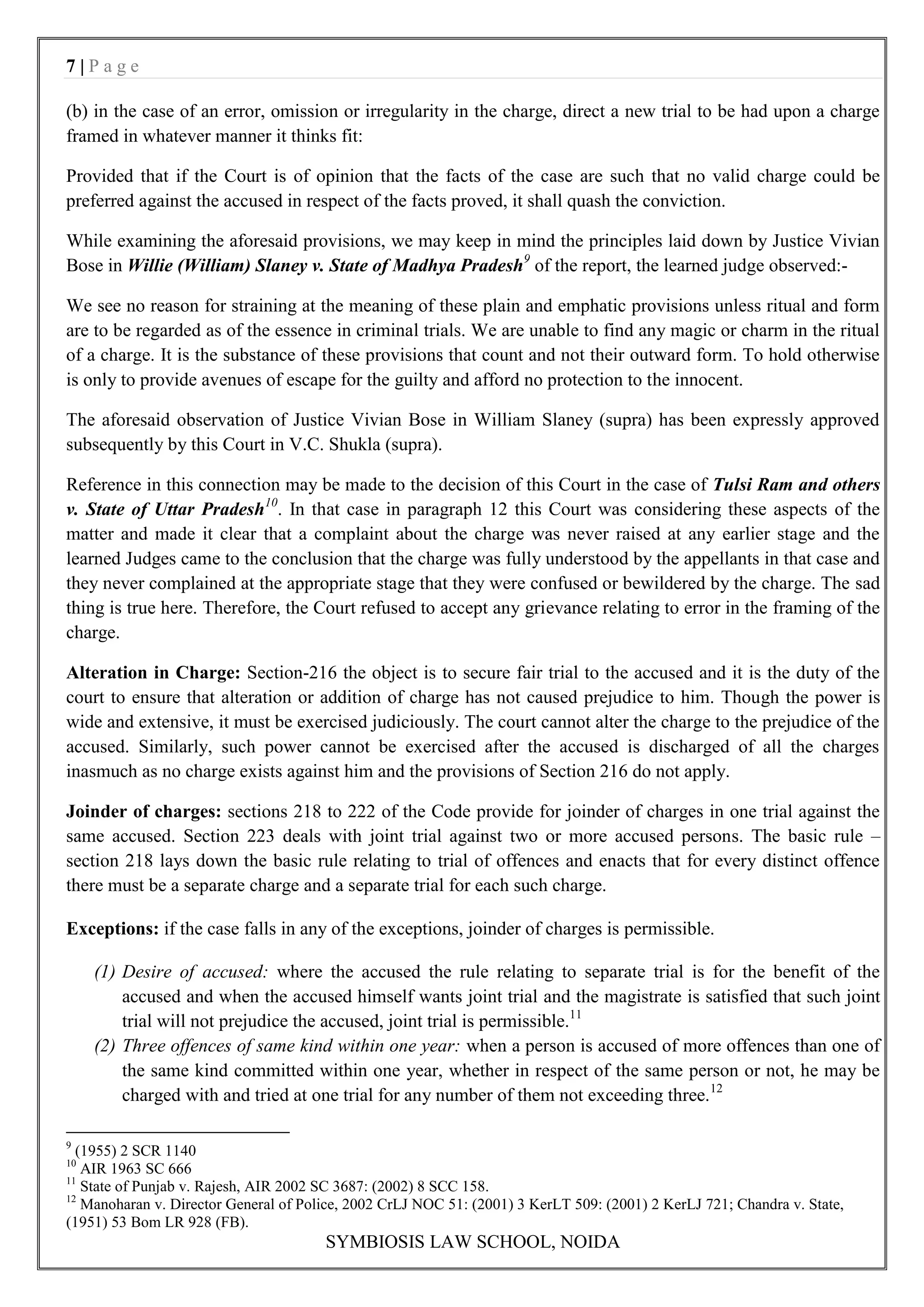 7|Page

(b) in the case of an error, omission or irregularity in the charge, direct a new trial to be had upon a charge
framed in whatever manner it thinks fit:

Provided that if the Court is of opinion that the facts of the case are such that no valid charge could be
preferred against the accused in respect of the facts proved, it shall quash the conviction.

While examining the aforesaid provisions, we may keep in mind the principles laid down by Justice Vivian
Bose in Willie (William) Slaney v. State of Madhya Pradesh9 of the report, the learned judge observed:-

We see no reason for straining at the meaning of these plain and emphatic provisions unless ritual and form
are to be regarded as of the essence in criminal trials. We are unable to find any magic or charm in the ritual
of a charge. It is the substance of these provisions that count and not their outward form. To hold otherwise
is only to provide avenues of escape for the guilty and afford no protection to the innocent.

The aforesaid observation of Justice Vivian Bose in William Slaney (supra) has been expressly approved
subsequently by this Court in V.C. Shukla (supra).

Reference in this connection may be made to the decision of this Court in the case of Tulsi Ram and others
v. State of Uttar Pradesh10. In that case in paragraph 12 this Court was considering these aspects of the
matter and made it clear that a complaint about the charge was never raised at any earlier stage and the
learned Judges came to the conclusion that the charge was fully understood by the appellants in that case and
they never complained at the appropriate stage that they were confused or bewildered by the charge. The sad
thing is true here. Therefore, the Court refused to accept any grievance relating to error in the framing of the
charge.

Alteration in Charge: Section-216 the object is to secure fair trial to the accused and it is the duty of the
court to ensure that alteration or addition of charge has not caused prejudice to him. Though the power is
wide and extensive, it must be exercised judiciously. The court cannot alter the charge to the prejudice of the
accused. Similarly, such power cannot be exercised after the accused is discharged of all the charges
inasmuch as no charge exists against him and the provisions of Section 216 do not apply.

Joinder of charges: sections 218 to 222 of the Code provide for joinder of charges in one trial against the
same accused. Section 223 deals with joint trial against two or more accused persons. The basic rule –
section 218 lays down the basic rule relating to trial of offences and enacts that for every distinct offence
there must be a separate charge and a separate trial for each such charge.

Exceptions: if the case falls in any of the exceptions, joinder of charges is permissible.

     (1) Desire of accused: where the accused the rule relating to separate trial is for the benefit of the
         accused and when the accused himself wants joint trial and the magistrate is satisfied that such joint
         trial will not prejudice the accused, joint trial is permissible.11
     (2) Three offences of same kind within one year: when a person is accused of more offences than one of
         the same kind committed within one year, whether in respect of the same person or not, he may be
         charged with and tried at one trial for any number of them not exceeding three.12

9
  (1955) 2 SCR 1140
10
   AIR 1963 SC 666
11
   State of Punjab v. Rajesh, AIR 2002 SC 3687: (2002) 8 SCC 158.
12
   Manoharan v. Director General of Police, 2002 CrLJ NOC 51: (2001) 3 KerLT 509: (2001) 2 KerLJ 721; Chandra v. State,
(1951) 53 Bom LR 928 (FB).
                                       SYMBIOSIS LAW SCHOOL, NOIDA
 