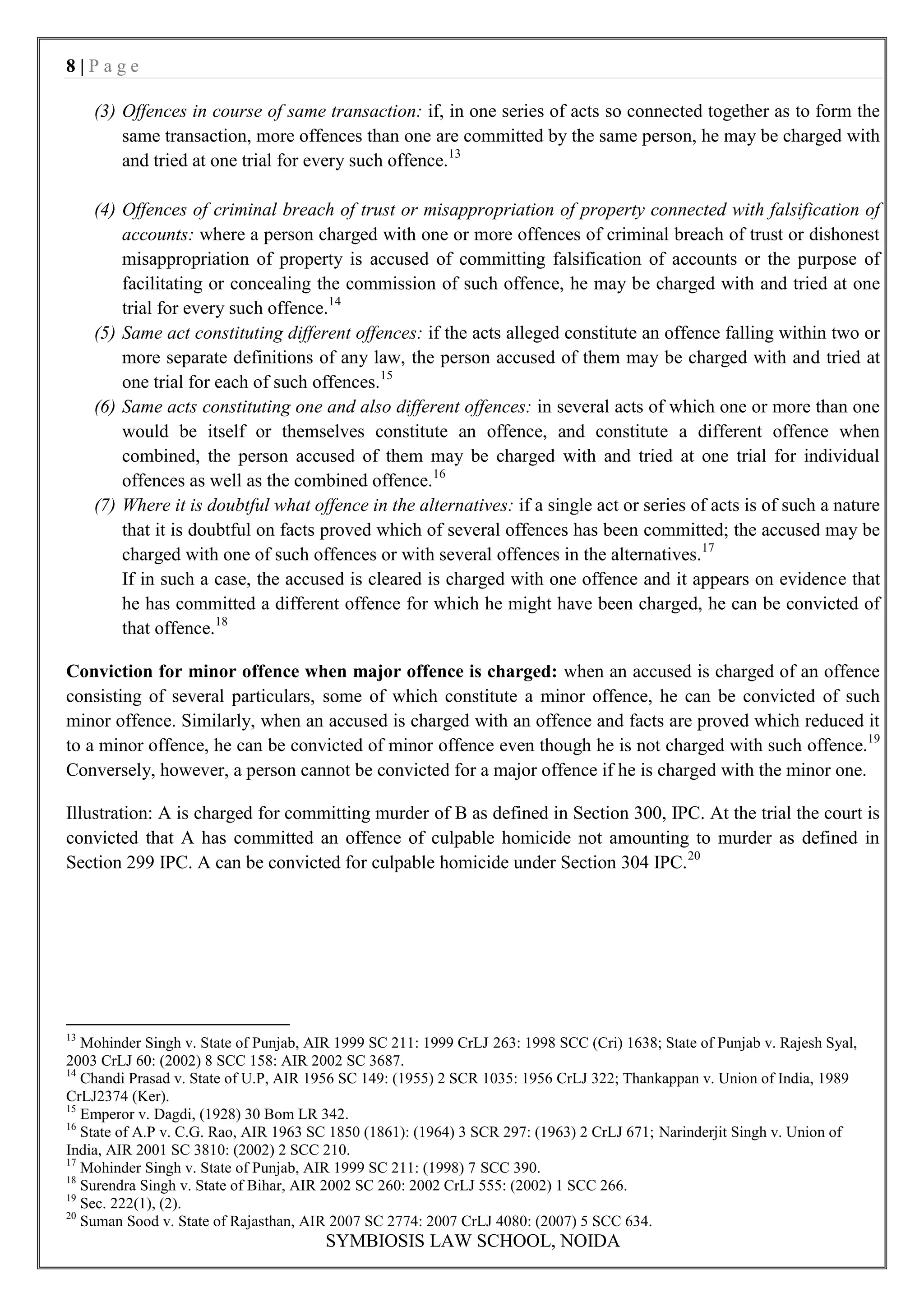 8|Page

     (3) Offences in course of same transaction: if, in one series of acts so connected together as to form the
         same transaction, more offences than one are committed by the same person, he may be charged with
         and tried at one trial for every such offence.13

     (4) Offences of criminal breach of trust or misappropriation of property connected with falsification of
         accounts: where a person charged with one or more offences of criminal breach of trust or dishonest
         misappropriation of property is accused of committing falsification of accounts or the purpose of
         facilitating or concealing the commission of such offence, he may be charged with and tried at one
         trial for every such offence.14
     (5) Same act constituting different offences: if the acts alleged constitute an offence falling within two or
         more separate definitions of any law, the person accused of them may be charged with and tried at
         one trial for each of such offences.15
     (6) Same acts constituting one and also different offences: in several acts of which one or more than one
         would be itself or themselves constitute an offence, and constitute a different offence when
         combined, the person accused of them may be charged with and tried at one trial for individual
         offences as well as the combined offence.16
     (7) Where it is doubtful what offence in the alternatives: if a single act or series of acts is of such a nature
         that it is doubtful on facts proved which of several offences has been committed; the accused may be
         charged with one of such offences or with several offences in the alternatives.17
         If in such a case, the accused is cleared is charged with one offence and it appears on evidence that
         he has committed a different offence for which he might have been charged, he can be convicted of
         that offence.18

Conviction for minor offence when major offence is charged: when an accused is charged of an offence
consisting of several particulars, some of which constitute a minor offence, he can be convicted of such
minor offence. Similarly, when an accused is charged with an offence and facts are proved which reduced it
to a minor offence, he can be convicted of minor offence even though he is not charged with such offence.19
Conversely, however, a person cannot be convicted for a major offence if he is charged with the minor one.

Illustration: A is charged for committing murder of B as defined in Section 300, IPC. At the trial the court is
convicted that A has committed an offence of culpable homicide not amounting to murder as defined in
Section 299 IPC. A can be convicted for culpable homicide under Section 304 IPC. 20




13
   Mohinder Singh v. State of Punjab, AIR 1999 SC 211: 1999 CrLJ 263: 1998 SCC (Cri) 1638; State of Punjab v. Rajesh Syal,
2003 CrLJ 60: (2002) 8 SCC 158: AIR 2002 SC 3687.
14
   Chandi Prasad v. State of U.P, AIR 1956 SC 149: (1955) 2 SCR 1035: 1956 CrLJ 322; Thankappan v. Union of India, 1989
CrLJ2374 (Ker).
15
   Emperor v. Dagdi, (1928) 30 Bom LR 342.
16
   State of A.P v. C.G. Rao, AIR 1963 SC 1850 (1861): (1964) 3 SCR 297: (1963) 2 CrLJ 671; Narinderjit Singh v. Union of
India, AIR 2001 SC 3810: (2002) 2 SCC 210.
17
   Mohinder Singh v. State of Punjab, AIR 1999 SC 211: (1998) 7 SCC 390.
18
   Surendra Singh v. State of Bihar, AIR 2002 SC 260: 2002 CrLJ 555: (2002) 1 SCC 266.
19
   Sec. 222(1), (2).
20
   Suman Sood v. State of Rajasthan, AIR 2007 SC 2774: 2007 CrLJ 4080: (2007) 5 SCC 634.
                                        SYMBIOSIS LAW SCHOOL, NOIDA
 