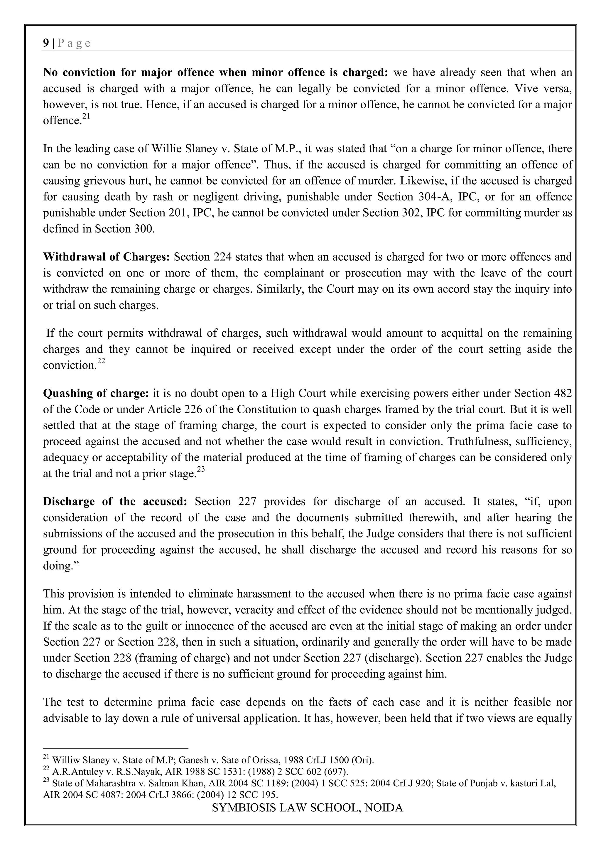 9|Page

No conviction for major offence when minor offence is charged: we have already seen that when an
accused is charged with a major offence, he can legally be convicted for a minor offence. Vive versa,
however, is not true. Hence, if an accused is charged for a minor offence, he cannot be convicted for a major
offence.21

In the leading case of Willie Slaney v. State of M.P., it was stated that “on a charge for minor offence, there
can be no conviction for a major offence”. Thus, if the accused is charged for committing an offence of
causing grievous hurt, he cannot be convicted for an offence of murder. Likewise, if the accused is charged
for causing death by rash or negligent driving, punishable under Section 304-A, IPC, or for an offence
punishable under Section 201, IPC, he cannot be convicted under Section 302, IPC for committing murder as
defined in Section 300.

Withdrawal of Charges: Section 224 states that when an accused is charged for two or more offences and
is convicted on one or more of them, the complainant or prosecution may with the leave of the court
withdraw the remaining charge or charges. Similarly, the Court may on its own accord stay the inquiry into
or trial on such charges.

 If the court permits withdrawal of charges, such withdrawal would amount to acquittal on the remaining
charges and they cannot be inquired or received except under the order of the court setting aside the
conviction.22

Quashing of charge: it is no doubt open to a High Court while exercising powers either under Section 482
of the Code or under Article 226 of the Constitution to quash charges framed by the trial court. But it is well
settled that at the stage of framing charge, the court is expected to consider only the prima facie case to
proceed against the accused and not whether the case would result in conviction. Truthfulness, sufficiency,
adequacy or acceptability of the material produced at the time of framing of charges can be considered only
at the trial and not a prior stage.23

Discharge of the accused: Section 227 provides for discharge of an accused. It states, “if, upon
consideration of the record of the case and the documents submitted therewith, and after hearing the
submissions of the accused and the prosecution in this behalf, the Judge considers that there is not sufficient
ground for proceeding against the accused, he shall discharge the accused and record his reasons for so
doing.”

This provision is intended to eliminate harassment to the accused when there is no prima facie case against
him. At the stage of the trial, however, veracity and effect of the evidence should not be mentionally judged.
If the scale as to the guilt or innocence of the accused are even at the initial stage of making an order under
Section 227 or Section 228, then in such a situation, ordinarily and generally the order will have to be made
under Section 228 (framing of charge) and not under Section 227 (discharge). Section 227 enables the Judge
to discharge the accused if there is no sufficient ground for proceeding against him.

The test to determine prima facie case depends on the facts of each case and it is neither feasible nor
advisable to lay down a rule of universal application. It has, however, been held that if two views are equally


21
   Williw Slaney v. State of M.P; Ganesh v. Sate of Orissa, 1988 CrLJ 1500 (Ori).
22
   A.R.Antuley v. R.S.Nayak, AIR 1988 SC 1531: (1988) 2 SCC 602 (697).
23
   State of Maharashtra v. Salman Khan, AIR 2004 SC 1189: (2004) 1 SCC 525: 2004 CrLJ 920; State of Punjab v. kasturi Lal,
AIR 2004 SC 4087: 2004 CrLJ 3866: (2004) 12 SCC 195.
                                        SYMBIOSIS LAW SCHOOL, NOIDA
 