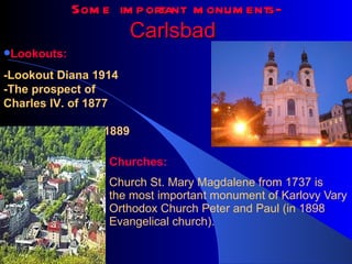 Some important monuments - Carlsbad   Churches: Church  St. Mary Magdalene from 1737 is the most important monument of Karlovy Vary Orthodox Church Peter and Paul (in 1898 Evangelical church).  Lookouts: -Lookout  Diana 1914 - The prospect of Charles IV. of 1877 - Goethe's view of 1889   