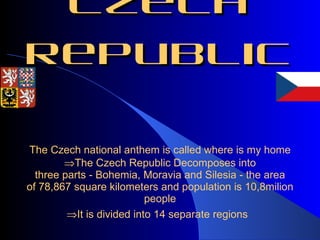 The Czech Republic The  Czech national anthem is called where is my home  The Czech Republic  Decomposes into three parts - Bohemia, Moravia and Silesia - the area of 78,867 square kilometers  and population is 10,8milion people  It is divided into 14 separate regions  