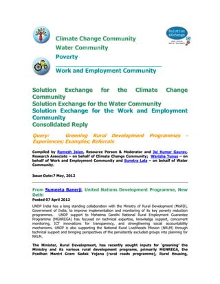 Climate Change Community
Water Community
Poverty
_____________________________
Work and Employment Community
SSoolluuttiioonn EExxcchhaannggee ffoorr tthhee CClliimmaattee CChhaannggee
CCoommmmuunniittyy
SSoolluuttiioonn EExxcchhaannggee ffoorr tthhee WWaatteerr CCoommmmuunniittyy
SSoolluuttiioonn EExxcchhaannggee ffoorr tthhee WWoorrkk aanndd EEmmppllooyymmeenntt
CCoommmmuunniittyy
CCoonnssoolliiddaatteedd RReeppllyy
Query: Greening Rural Development Programmes -
Experiences; Examples; Referrals
Compiled by Ramesh Jalan, Resource Person & Moderator and Jai Kumar Gaurav,
Research Associate – on behalf of Climate Change Community; Warisha Yunus – on
behalf of Work and Employment Community and Sunetra Lala – on behalf of Water
Community.
Issue Date:7 May, 2012
From Sumeeta Banerji, United Nations Development Programme, New
Delhi
Posted 07 April 2012
UNDP India has a long standing collaboration with the Ministry of Rural Development (MoRD),
Government of India, to improve implementation and monitoring of its key poverty reduction
programmes. UNDP support to Mahatma Gandhi National Rural Employment Guarantee
Programme (MGNREGA) has focused on technical expertise, knowledge support, concurrent
monitoring, ICT innovations for transparency, and strengthening social accountability
mechanisms. UNDP is also supporting the National Rural Livelihoods Mission (NRLM) through
technical support and bringing perspectives of the persistently excluded groups into planning for
NRLM.
The Minister, Rural Development, has recently sought inputs for ‘greening’ the
Ministry and its various rural development programs, primarily MGNREGA, the
Pradhan Mantri Gram Sadak Yojana (rural roads programme), Rural Housing,
 