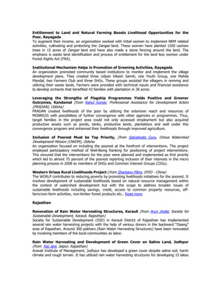 Entitlement to Land and Natural Farming Boosts Livelihood Opportunities for the
Poor, Rayagada
To augment their income, an organization worked with tribal women to implement NRM related
activities, cultivating and protecting the Dangar land. These women have planted 1200 cashew
trees in 15 acres of Dangar land and have also made a stone fencing around the land. The
emphasis is waste land identification and process of entitlement for the land less women under
Forest Rights Act (FRA).
Institutional Mechanism Helps in Promotion of Greening Activities, Rayagada
An organization promoted community based institutions to monitor and implement the village
development plans. They created three Udyan Vikash Samiti, one Youth Group, one Mahila
Mandal, two Farmers Club and three SHGs. These groups assisted the villagers in reviving and
utilizing their waste lands. Farmers were provided with technical inputs and financial assistance
to develop orchards that benefited 43 families with plantation in 38 acres.
Leveraging the Strengths of Flagship Programmes Yields Positive and Greener
Outcomes, Kandamal (from Rahul Kumar, Professional Assistance for Development Action
(PRADAN), Odisha)
PRADAN created livelihoods of the poor by utilizing the extensive reach and resources of
MGNREGS with possibilities of further convergence with other agencies or programmes. Thus,
target families in the project area could not only accessed employment but also acquired
productive assets such as ponds, tanks, productive lands, plantations and well under this
convergence program and enhanced their livelihoods through improved agriculture.
Inclusion of Poorest Must be Top Priority, (from Satyabrata Guru, Orissa Watershed
Development Mission (OWDM), Odisha
An organization focused on including the poorest at the forefront of interventions. The project
employed participatory method of Well-Being Ranking for positioning of project interventions.
This ensured that the interventions for the poor were planned and implemented as first priority
which led to almost 75 percent of the poorest reporting inclusion of their interests in the micro
planning process in 2008 as members of SHGs and Common Interest Groups (CIGs).
Western Orissa Rural Livelihoods Project (from Shantanu Mitra, DFID - China)
The WORLP contributes to reducing poverty by promoting livelihoods initiatives for the poorest. It
involves development of sustainable livelihoods based on natural resource management within
the context of watershed development but with the scope to address broader issues of
sustainable livelihoods including savings, credit, access to common property resources, off-
farm/non-farm activities, non-timber forest products etc.. Read more
Rajasthan
Renovation of Rain Water Harvesting Structures, Karauli (from Arun Jindal, Society for
Sustainable Development, Karauli, Rajasthan)
Society for Sustainable Development (SSD) in Karauli District of Rajasthan has implemented
several rain water harvesting projects with the help of various donors in the backward “Daang”
area of Rajasthan. Around 300 pokhars (Rain Water Harvesting Structures) have been renovated
by involving members of the local communities as labor.
Rain Water Harvesting and Development of Green Cover on Saline Land, Jodhpur
(from Raj Jani, Jaipur, Rajasthan)
Aravali Institute of Management, Jodhpur has developed a green cover despite saline soil, harsh
climate and rough terrain. It has utilized rain water harvesting structures for developing 15 lakes
 