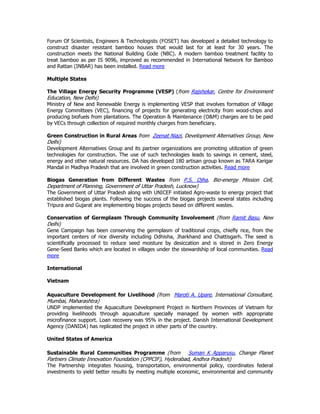Forum Of Scientists, Engineers & Technologists (FOSET) has developed a detailed technology to
construct disaster resistant bamboo houses that would last for at least for 30 years. The
construction meets the National Building Code (NBC). A modern bamboo treatment facility to
treat bamboo as per IS 9096, improved as recommended in International Network for Bamboo
and Rattan (INBAR) has been installed. Read more
Multiple States
The Village Energy Security Programme (VESP) (from Rajshekar, Centre for Environment
Education, New Delhi)
Ministry of New and Renewable Energy is implementing VESP that involves formation of Village
Energy Committees (VEC), financing of projects for generating electricity from wood-chips and
producing biofuels from plantations. The Operation & Maintenance (O&M) charges are to be paid
by VECs through collection of required monthly charges from beneficiary.
Green Construction in Rural Areas from Zeenat Niazi, Development Alternatives Group, New
Delhi)
Development Alternatives Group and its partner organizations are promoting utilization of green
technologies for construction. The use of such technologies leads to savings in cement, steel,
energy and other natural resources. DA has developed 180 artisan group known as TARA Karigar
Mandal in Madhya Pradesh that are involved in green construction activities. Read more
Biogas Generation from Different Wastes from P.S. Ojha, Bio-energy Mission Cell,
Department of Planning, Government of Uttar Pradesh, Lucknow)
The Government of Uttar Pradesh along with UNICEF initiated Agro-waste to energy project that
established biogas plants. Following the success of the biogas projects several states including
Tripura and Gujarat are implementing biogas projects based on different wastes.
Conservation of Germplasm Through Community Involvement (from Ramit Basu, New
Delhi)
Gene Campaign has been conserving the germplasm of traditional crops, chiefly rice, from the
important centers of rice diversity including Odhisha, Jharkhand and Chattisgarh. The seed is
scientifically processed to reduce seed moisture by desiccation and is stored in Zero Energy
Gene-Seed Banks which are located in villages under the stewardship of local communities. Read
more
International
Vietnam
Aquaculture Development for Livelihood (from Maroti A. Upare, International Consultant,
Mumbai, Maharashtra)
UNDP implemented the Aquaculture Development Project in Northern Provinces of Vietnam for
providing livelihoods through aquaculture specially managed by women with appropriate
microfinance support. Loan recovery was 95% in the project. Danish International Development
Agency (DANIDA) has replicated the project in other parts of the country.
United States of America
Sustainable Rural Communities Programme (from Suman K Apparusu, Change Planet
Partners Climate Innovation Foundation (CPPCIF), Hyderabad, Andhra Pradesh)
The Partnership integrates housing, transportation, environmental policy, coordinates federal
investments to yield better results by meeting multiple economic, environmental and community
 