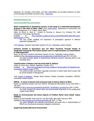 objectives. For example, communities, and other stakeholders are provided assistance to clean
up and develop brownfields into green areas. Read more
Related Resources
Recommended Documentation
Water management in developing country: A case study of a watershed development
program in the state of Bihar, India (from Ashok Ghosh, Department of Environment and
Water Management, A. N. College, Patna, Bihar)
Paper; by Ghosh A., Bose N., Kroesen O, Bruining H., Bawane V.H, Chaubey P.K.; Delft
University of Technology; Netherlands.
Available at http://repository.tudelft.nl/view/ir/uuid%3A84a3d0dd-9e06-4895-a260-
56d4ca963fc6/ (HTML)
The case studies highlight the importance of participatory approach in effective
watershed management.
From DSK Rao, Gyantech Information Systems (P) Ltd., Hyderabad, Andhra Pradesh
Inclusive Growth in Agriculture and 127 Other Vocations Through Design of
Integrated Community Information System and it’s implementation by customization
of ‘Web Based ERP’
Paper; by DSK Rao; Gyantech Information Systems (P) Ltd., Hyderabad, Andhra Pradesh.
Available at ftp://ftp.solutionexchange.net.in/public/clmt/cr/res07041201.pdf (PDF; 64.5 KB)
The paper provides details of implementing Enterprise Resource Planning (ERP) at the
Panchayat level.
Transformation of Waste Land into Green Belt In Jodhpur
Article; by Varun Arya; Jodhpur, Rajasthan; October, 2011
Available at http://www.esamskriti.com/essay-chapters/Transformation-of-Wasteland-into-
Greenbelt-in-Jodhpur-1.aspx (HTML)
The article provides information regarding conversion of saline waste land to green belt
by Aravali Institute of Management.
From Suman K Apparusu, Change Planet Partners Climate Innovation Foundation (CPPCIF),
Hyderabad, Andhra Pradesh
NREGA - A review of decent work and green jobs in Kaimur district in Bihar
Report; by Raghwesh Ranjan and Kiran Sharma; Development Alternatives Group; New Delhi; 2
July 2010.
Available at http://www.ilo.org/newdelhi/info/WCMS_142539/lang--en/index.htm (PDF 3.3 MB)
The study assessed the decent Work and environmental dimensions of the existing jobs
created under NREGS.
Study on Environmental and Social Aspects of Pradhan Mantri Gram Sadak Yojana
(PMGSY)
Report; by LEA Associates South Asia Pvt. Ltd, New Delhi; New Delhi; February, 2004.
Available at http://pmgsy.nic.in/archives/esmf/dacc.pdf (PDF; 1.5 MB)
The report highlights the potential environmental and social risks in implementation of
PMGSY and recommends associated mitigation mechanisms.
Supporting Sustainable Rural Communities
 