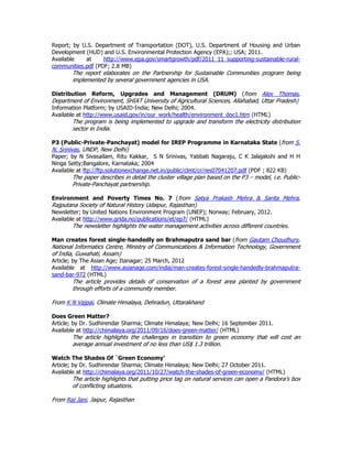 Report; by U.S. Department of Transportation (DOT), U.S. Department of Housing and Urban
Development (HUD) and U.S. Environmental Protection Agency (EPA);; USA; 2011.
Available at http://www.epa.gov/smartgrowth/pdf/2011_11_supporting-sustainable-rural-
communities.pdf (PDF; 2.8 MB)
The report elaborates on the Partnership for Sustainable Communities program being
implemented by several government agencies in USA.
Distribution Reform, Upgrades and Management (DRUM) (from Alex Thomas,
Department of Environment, SHIAT University of Agricultural Sciences, Allahabad, Uttar Pradesh)
Information Platform; by USAID-India; New Delhi; 2004.
Available at http://www.usaid.gov/in/our_work/health/environment_doc1.htm (HTML)
The program is being implemented to upgrade and transform the electricity distribution
sector in India.
P3 (Public-Private-Panchayat) model for IREP Programme in Karnataka State (from S.
N. Srinivas, UNDP, New Delhi)
Paper; by N Sivasailam, Ritu Kakkar, S N Srinivas, Yabbati Nagaraju, C K Jalajakshi and H H
Ninga Setty;Bangalore, Karnataka; 2004
Available at ftp://ftp.solutionexchange.net.in/public/clmt/cr/res07041207.pdf (PDF ; 822 KB)
The paper describes in detail the cluster village plan based on the P3 – model, i.e. Public-
Private-Panchayat partnership.
Environment and Poverty Times No. 7 (from Satya Prakash Mehra & Sarita Mehra,
Rajputana Society of Natural History Udaipur, Rajasthan)
Newsletter; by United Nations Environment Program (UNEP); Norway; February, 2012.
Available at http://www.grida.no/publications/et/ep7/ (HTML)
The newsletter highlights the water management activities across different countries.
Man creates forest single-handedly on Brahmaputra sand bar (from Gautam Choudhury,
National Informatics Centre, Ministry of Communications & Information Technology, Government
of India, Guwahati, Assam)
Article; by The Asian Age; Itanagar; 25 March, 2012
Available at http://www.asianage.com/india/man-creates-forest-single-handedly-brahmaputra-
sand-bar-972 (HTML)
The article provides details of conservation of a forest area planted by government
through efforts of a community member.
From K N Vajpai, Climate Himalaya, Dehradun, Uttarakhand
Does Green Matter?
Article; by Dr. Sudhirendar Sharma; Climate Himalaya; New Delhi; 16 September 2011.
Available at http://chimalaya.org/2011/09/16/does-green-matter/ (HTML)
The article highlights the challenges in transition to green economy that will cost an
average annual investment of no less than US$ 1.3 trillion.
Watch The Shades Of `Green Economy’
Article; by Dr. Sudhirendar Sharma; Climate Himalaya; New Delhi; 27 October 2011.
Available at http://chimalaya.org/2011/10/27/watch-the-shades-of-green-economy/ (HTML)
The article highlights that putting price tag on natural services can open a Pandora’s box
of conflicting situations.
From Raj Jani, Jaipur, Rajasthan
 