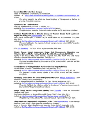 Scorched Land Now Verdant Campus
Article; by Purba Kalita; Organization; 1st Holistic.Com.
Available at http://www.1stholistic.com/reading/prose/A2007/power-of-vision-and-might.htm
(HTML)
The article highlights the efforts by Aravali Institute of Management at Jodhpur in
greening the institute's campus.
Aravali Site: The Transformation
Video; by Jagdeesh Saraik; Youtube; 11 January, 2012.
Available at http://www.youtube.com/watch?v=9hx7e3-bJXM (Video)
The video informs regarding the transformation of saline land to green area in Jodhpur.
Synthesis Report: Effects of Climate Change in Western Orissa Rural Livelihoods
Project (WORLP) (from Shantanu Mitra, DFID - China)
Report; by Dr Satyanarayan, Dr Bhabani Das, Mr Ashok Singha and Ms Lopamudra; DFID; New
Delhi; 2010.
Available at ftp://ftp.solutionexchange.net.in/public/clmt/cr/res07041202.pdf (PDF; 3.5 MB)
The report elaborates the impacts of climate change in areas where WORLP project is
being implemented.
From Ritu Bharadwaj, DFID India, British High Commission, New Delhi
Climate Change Impact Assessment Study: Risk Management, Adaptation and
Mitigation Co-benefits for Madhya Pradesh Rural Livelihoods Project (MPRLP)
Report; by Dr. Kinsuk Mitra, Rishu Gargitle, Sunpreet Kaur, Md. Aatish Khan and Neeraj
Srivastava; Winrock International; New Delhi; February 2012.
Available at ftp://ftp.solutionexchange.net.in/public/clmt/cr/res07041203.pdf (PDF; 3.35 MB)
The report provides details of the impact of MPRLP on vulnerability reduction and low
carbon development.
Success Stories of Madhya Pradesh Rural Livelihoods Project (MPRLP)
Success Stories; by Winrock International; New Delhi; February 2012;
Available at ftp://ftp.solutionexchange.net.in/public/clmt/cr/res07041204.pdf (PDF; 952 KB)
The document includes success stories of the MPRLP project and best practices
compilation,
Developing Green Skills for Green Entrepreneurship (from Ananya Bhattacharya, i-land
informatics Limited, Kolkata, West Bengal)
Article; by Ananya Bhattacharya; Banglanatak Dot Com; Kolkata, West Bengal; 2012.
Available at ftp://ftp.solutionexchange.net.in/public/clmt/cr/res07041205.pdf (PDF; 80 KB)
The article highlights the initiatives related to development of green entrepreneurship in
Bihar and West Bengal amongst rural artisans.
Village Energy Security Programme (VESP) (from Rajshekar, Centre for Environment
Education, New Delhi)
Case Studies; by Ministry of New and Renewable Energy (MNRE); New Delhi; 2011.
Available at http://mnre.gov.in/file-manager/UserFiles/case_study_vesp.htm (HTML)
The platform provides details of the successful projects implemented through VESP.
Integrated Rural Development Programme (IRDP) (from Devendra Sahai, Global Warming
Reduction Centre (GWRC), New Delhi ame, Organization, Location)
Article; by Devendra Sahai; Global Warming Reduction Centre (GWRC); New Delhi; 2012.
Available at ftp://ftp.solutionexchange.net.in/public/clmt/cr/res07041206.pdf (PDF; 64 KB)
 