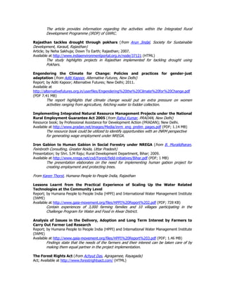 The article provides information regarding the activities within the Integrated Rural
Development Programme (IRDP) of GWRC.
Rajasthan tackles drought through pokhars (from Arun Jindal, Society for Sustainable
Development, Karauli, Rajasthan)
Article; by Neha Sakhuja; Down To Earth; Rajasthan; 2007.
Available at http://www.indiaenvironmentportal.org.in/node/37121 (HTML)
The study highlights projects in Rajasthan implemented for tackling drought using
Pokhars.
Engendering the Climate for Change: Policies and practices for gender-just
adaptation (from Aditi Kapoor, Alternative Futures, New Delhi)
Report; by Aditi Kapoor; Alternative Futures; New Delhi; 2011.
Available at
http://alternativefutures.org.in/userfiles/Engendering%20the%20Cilmate%20for%20Change.pdf
(PDF 7.41 MB)
The report highlights that climate change would put an extra pressure on women
activities ranging from agriculture, fetching water to fodder collection.
Implementing Integrated Natural Resource Management Projects under the National
Rural Employment Guarantee Act 2005 (from Rahul Kumar, PRADAN, New Delhi)
Resource book; by Professional Assistance for Development Action (PRADAN); New Delhi.
Available at http://www.pradan.net/images/Media/inrm_eng_prelim_pages.pdf (PDF; 1.14 MB)
The resource book could be utilized to identify opportunities with an INRM perspective
for generating wage employment under NREGA.
Iron Gabion to Human Gabion in Social Forestry under NREGA (from B. Muralidharan,
Feinbroth Consulting, Greater Noida, Uttar Pradesh)
Presentation; by Shri. S.M Raju; Rural Development Department, Bihar; 2009.
Available at http://www.nrega.net/csd/Forest/field-initiatives/Bihar.pdf (PDF; 1 MB)
The presentation elaborates on the need for implementing human gabion project for
creating employment and protecting trees.
From Karen Thorst, Humana People to People India, Rajasthan
Lessons Learnt from the Practical Experience of Scaling Up the Water Related
Technologies at the Community Level
Report; by Humana People to People India (HPPI) and International Water Management Institute
(IWMI)
Available at http://www.gaia-movement.org/files/HPPI%20Report%202.pdf (PDF; 728 KB)
Contain experiences of 3,000 farming families and 10 villages participating in the
Challenge Program for Water and Food in Alwar District.
Analysis of Issues in the Delivery, Adoption and Long Term Interest by Farmers to
Carry Out Farmer Led Research
Report; by Humana People to People India (HPPI) and International Water Management Institute
(IWMI)
Available at http://www.gaia-movement.org/files/HPPI%20Report%203.pdf (PDF; 1.46 MB)
Findings state that the needs of the farmers and their interest can be taken care of by
making them equal partner in the project implementation.
The Forest Rights Act (from Achyut Das, Agragamee, Rayagada)
Act; Available at http://www.forestrightsact.com/ (HTML)
 