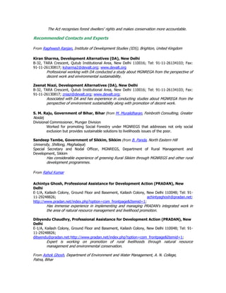The Act recognises forest dwellers' rights and makes conservation more accountable.
Recommended Contacts and Experts
From Raghwesh Ranjan, Institute of Development Studies (IDS), Brighton, United Kingdom
Kiran Sharma, Development Alternatives (DA), New Delhi
B-32, TARA Crescent, Qutub Institutional Area, New Delhi 110016; Tel: 91-11-26134103; Fax:
91-11-26130817; ksharma2@devalt.org; www.devalt.org
Professional working with DA conducted a study about MGNREGA from the perspective of
decent work and environmental sustainability.
Zeenat Niazi, Development Alternatives (DA), New Delhi
B-32, TARA Crescent, Qutub Institutional Area, New Delhi 110016; Tel: 91-11-26134103; Fax:
91-11-26130817; zniazi@devalt.org; www.devalt.org;
Associated with DA and has experience in conducting studies about MGNREGA from the
perspective of environment sustainability along with promotion of decent work.
S. M. Raju, Government of Bihar, Bihar (from M. Muralidharan, Feinbroth Consulting, Greater
Noida)
Divisional Commissioner, Munger Division
Worked for promoting Social Forestry under MGNREGS that addresses not only social
exclusion but provides sustainable solutions to livelihoods issues of the poor.
Sandeep Tambe, Government of Sikkim, Sikkim (from B. Panda, North Eastern Hill
University, Shillong, Meghalaya)
Special Secretary and Nodal Officer, MGNREGS, Department of Rural Management and
Development, Sikkim
Has considerable experience of greening Rural Sikkim through MGNREGS and other rural
development programmes.
From Rahul Kumar
Achintya Ghosh, Professional Assistance for Development Action (PRADAN), New
Delhi
E-1/A, Kailash Colony, Ground Floor and Basement, Kailash Colony, New Delhi 110048; Tel: 91-
11-29248826; achintyaghosh@pradan.net;
http://www.pradan.net/index.php?option=com_frontpage&Itemid=1;
Has immense experience in implementing and managing PRADAN's integrated work in
the area of natural resource management and livelihood promotion.
Dibyendu Chaudhry, Professional Assistance for Development Action (PRADAN), New
Delhi
E-1/A, Kailash Colony, Ground Floor and Basement, Kailash Colony, New Delhi 110048; Tel: 91-
11-29248826;
dibyendu@pradan.net;http://www.pradan.net/index.php?option=com_frontpage&Itemid=1;
Expert is working on promotion of rural livelihoods through natural resource
management and environmental conservation.
From Ashok Ghosh, Department of Environment and Water Management, A. N. College,
Patna, Bihar
 