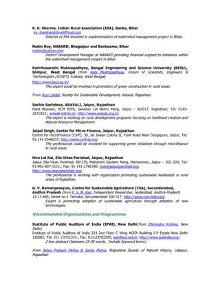 K. K. Sharma, Indian Rural Association (IRA), Banka, Bihar
ira_jharkhand@rediffmail.com
Director of IRA involved in implementation of watershed management project in Bihar.
Nabin Roy, NABARD, Bhagalpur and Bankaame, Bihar
rnabin@yahoo.com
District Development Manager at NABARD providing financial support to initiatives within
the watershed management project in Bihar.
Partrhasarathi Mukhopadhyay, Bengal Engineering and Science University (BESU),
Shibpur, West Bengal (from Rabi Mukhopadhyay, Forum of Scientists, Engineers &
Technologists (FOSET), Kolkata, West Bengal)
http://www.becs.ac.in/
The expert could be involved in promotion of green construction in rural areas.
From Arun Jindal, Society for Sustainable Development, Karauli, Rajasthan
Sachin Sachdeva, ARAVALI, Jaipur, Rajasthan
Patel Bhawan, HCM RIPA, Jawahar Lal Nehru Marg, Jaipur - 302017, Rajasthan; Tel: 0145-
2671853.; aravali-rj@nic.in; http://www.aravali.org.in/
The expert is working on rural development programs focusing on livelihood creation and
Natural Resource Management.
Jaipal Singh, Center for Micro Finance, Jaipur, Rajasthan
Centre for microFinance (CmF), 30, Jai Jawan Colony II, Tonk Road Near Durgapura, Jaipur; Tel:
91-141-2546037; http://www.cmfraj.org/
The professional could be involved for supporting green initiatives through microfinance
in rural areas.
Hira Lal Rai, Zila Vikas Parishad, Jaipur, Rajasthan
Jaipur Zila Vikas Parishad, 80/179, Maharishi Gautam Marg, Mansarover, Jaipur – 302 020; Tel:
91-992-807-1112.; Fax: 91-141-2786340; jzvp@jaipurparishad.org;
http://www.jaipurparishad.org/
The professional is working with organization promoting sustainable livelihoods in rural
areas of Rajasthan.
G. V. Ramanjaneyulu, Centre for Sustainable Agriculture (CSA), Secunderabad,
Andhra Pradesh (from P. S. M. Rao, Independent Researcher, Hyderabad, Andhra Pradesh)
12-13-445, Street no-1 Tarnaka, Secunderabad 500 017; http://www.csa-india.org/
Expert is promoting adoption of sustainable agriculture through adoption of new
technologies.
Recommended Organizations and Programmes
Institute of Public Auditors of India (IPAI), New Delhi(from Dhirendra Krishna, New
Delhi)
Institute of Public Auditors of India 223 2nd Floor C Wing AGCR Building I P Estate New Delhi
110002; Tel: 011-23702369.; Fax: 011-23702295; ipai@bol.net.in; http://www.ipaiindia.org/
2-line abstract (between 25-30 words. Include keyword terms)
From Satya Prakash Mehra & Sarita Mehra, Rajputana Society of Natural History, Udaipur,
Rajasthan
 