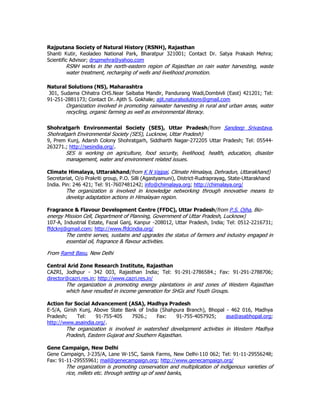Rajputana Society of Natural History (RSNH), Rajasthan
Shanti Kutir, Keoladeo National Park, Bharatpur 321001; Contact Dr. Satya Prakash Mehra;
Scientific Advisor; drspmehra@yahoo.com
RSNH works in the north-eastern region of Rajasthan on rain water harvesting, waste
water treatment, recharging of wells and livelihood promotion.
Natural Solutions (NS), Maharashtra
301, Sudama Chhatra CHS.Near Saibaba Mandir, Pandurang Wadi,Dombivli (East) 421201; Tel:
91-251-2881173; Contact Dr. Ajith S. Gokhale; ajit.naturalsolutions@gmail.com
Organization involved in promoting rainwater harvesting in rural and urban areas, water
recycling, organic farming as well as environmental literacy.
Shohratgarh Environmental Society (SES), Uttar Pradesh(from Sandeep Srivastava,
Shohratgarh Environmental Society (SES), Lucknow, Uttar Pradesh)
9, Prem Kunj, Adarsh Colony Shohratgarh, Siddharth Nagar-272205 Uttar Pradesh; Tel: 05544-
263271.; http://sesindia.org/.
SES is working on agriculture, food security, livelihood, health, education, disaster
management, water and environment related issues.
Climate Himalaya, Uttarakhand(from K N Vajpai, Climate Himalaya, Dehradun, Uttarakhand)
Secretariat, O/o Prakriti group, P.O. Silli (Agastyamuni), District-Rudraprayag, State-Uttarakhand
India. Pin: 246 421; Tel: 91-7607481242; info@chimalaya.org; http://chimalaya.org/
The organization is involved in knowledge networking through innovative means to
develop adaptation actions in Himalayan region.
Fragrance & Flavour Development Centre (FFDC), Uttar Pradesh(from P.S. Ojha, Bio-
energy Mission Cell, Department of Planning, Government of Uttar Pradesh, Lucknow)
107-A, Industrial Estate, Fazal Ganj, Kanpur -208012, Uttar Pradesh, India; Tel: 0512-2216731;
ffdcknj@gmail.com; http://www.ffdcindia.org/
The centre serves, sustains and upgrades the status of farmers and industry engaged in
essential oil, fragrance & flavour activities.
From Ramit Basu, New Delhi
Central Arid Zone Research Institute, Rajasthan
CAZRI, Jodhpur - 342 003, Rajasthan India; Tel: 91-291-2786584.; Fax: 91-291-2788706;
director@cazri.res.in; http://www.cazri.res.in/
The organization is promoting energy plantations in arid zones of Western Rajasthan
which have resulted in income generation for SHGs and Youth Groups.
Action for Social Advancement (ASA), Madhya Pradesh
E-5/A, Girish Kunj, Above State Bank of India (Shahpura Branch), Bhopal - 462 016, Madhya
Pradesh; Tel: 91-755-405 7926.; Fax: 91-755-4057925; asa@asabhopal.org;
http://www.asaindia.org/.
The organization is involved in watershed development activities in Western Madhya
Pradesh, Eastern Gujarat and Southern Rajasthan.
Gene Campaign, New Delhi
Gene Campaign, J-235/A, Lane W-15C, Sainik Farms, New Delhi-110 062; Tel: 91-11-29556248;
Fax: 91-11-29555961; mail@genecampaign.org; http://www.genecampaign.org/
The organization is promoting conservation and multiplication of indigenous varieties of
rice, millets etc. through setting up of seed banks,
 