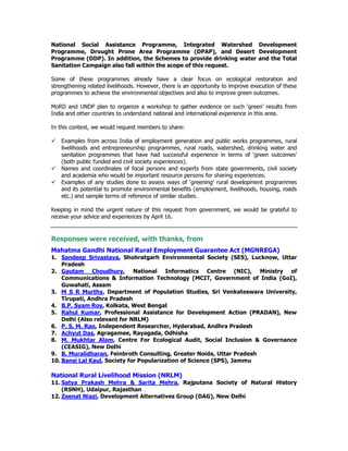 National Social Assistance Programme, Integrated Watershed Development
Programme, Drought Prone Area Programme (DPAP), and Desert Development
Programme (DDP). In addition, the Schemes to provide drinking water and the Total
Sanitation Campaign also fall within the scope of this request.
Some of these programmes already have a clear focus on ecological restoration and
strengthening related livelihoods. However, there is an opportunity to improve execution of these
programmes to achieve the environmental objectives and also to improve green outcomes.
MoRD and UNDP plan to organize a workshop to gather evidence on such ‘green’ results from
India and other countries to understand national and international experience in this area.
In this context, we would request members to share:
Examples from across India of employment generation and public works programmes, rural
livelihoods and entrepreneurship programmes, rural roads, watershed, drinking water and
sanitation programmes that have had successful experience in terms of ‘green outcomes’
(both public funded and civil society experiences).
Names and coordinates of focal persons and experts from state governments, civil society
and academia who would be important resource persons for sharing experiences.
Examples of any studies done to assess ways of ‘greening’ rural development programmes
and its potential to promote environmental benefits (employment, livelihoods, housing, roads
etc.) and sample terms of reference of similar studies.
Keeping in mind the urgent nature of this request from government, we would be grateful to
receive your advice and experiences by April 16.
Responses were received, with thanks, from
Mahatma Gandhi National Rural Employment Guarantee Act (MGNREGA)
1. Sandeep Srivastava, Shohratgarh Environmental Society (SES), Lucknow, Uttar
Pradesh
2. Gautam Choudhury, National Informatics Centre (NIC), Ministry of
Communications & Information Technology (MCIT, Government of India (GoI),
Guwahati, Assam
3. M S R Murthy, Department of Population Studies, Sri Venkateswara University,
Tirupati, Andhra Pradesh
4. B.P. Syam Roy, Kolkata, West Bengal
5. Rahul Kumar, Professional Assistance for Development Action (PRADAN), New
Delhi (Also relevant for NRLM)
6. P. S. M. Rao, Independent Researcher, Hyderabad, Andhra Pradesh
7. Achyut Das, Agragamee, Rayagada, Odhisha
8. M. Mukhtar Alam, Centre For Ecological Audit, Social Inclusion & Governance
(CEASIG), New Delhi
9. B. Muralidharan, Feinbroth Consulting, Greater Noida, Uttar Pradesh
10. Bansi Lal Kaul, Society for Popularization of Science (SPS), Jammu
National Rural Livelihood Mission (NRLM)
11. Satya Prakash Mehra & Sarita Mehra, Rajputana Society of Natural History
(RSNH), Udaipur, Rajasthan
12. Zeenat Niazi, Development Alternatives Group (DAG), New Delhi
 