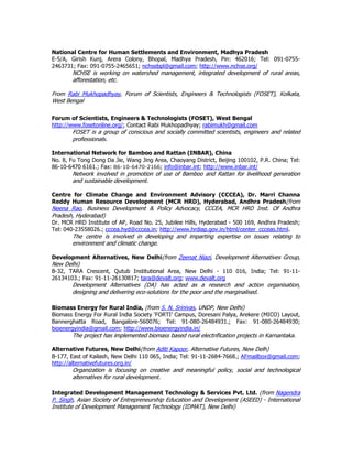 National Centre for Human Settlements and Environment, Madhya Pradesh
E-5/A, Girish Kunj, Arera Colony, Bhopal, Madhya Pradesh, Pin: 462016; Tel: 091-0755-
2463731; Fax: 091-0755-2465651; nchsebpl@gmail.com; http://www.nchse.org/
NCHSE is working on watershed management, integrated development of rural areas,
afforestation, etc.
From Rabi Mukhopadhyay, Forum of Scientists, Engineers & Technologists (FOSET), Kolkata,
West Bengal
Forum of Scientists, Engineers & Technologists (FOSET), West Bengal
http://www.fosetonline.org/; Contact Rabi Mukhopadhyay; rabimukh@gmail.com
FOSET is a group of conscious and socially committed scientists, engineers and related
professionals.
International Network for Bamboo and Rattan (INBAR), China
No. 8, Fu Tong Dong Da Jie, Wang Jing Area, Chaoyang District, Beijing 100102, P.R. China; Tel:
86-10-6470 6161.; Fax: 86-10-6470-2166; info@inbar.int; http://www.inbar.int/
Network involved in promotion of use of Bamboo and Rattan for livelihood generation
and sustainable development.
Centre for Climate Change and Environment Advisory (CCCEA), Dr. Marri Channa
Reddy Human Resource Development (MCR HRD), Hyderabad, Andhra Pradesh(from
Neena Rao, Business Development & Policy Advocacy, CCCEA, MCR HRD Inst. Of Andhra
Pradesh, Hyderabad)
Dr. MCR HRD Institute of AP, Road No. 25, Jubilee Hills, Hyderabad - 500 169, Andhra Pradesh;
Tel: 040-23558026.; cccea.hyd@cccea.in; http://www.hrdiap.gov.in/html/center_ccceas.html.
The centre is involved in developing and imparting expertise on issues relating to
environment and climatic change.
Development Alternatives, New Delhi(from Zeenat Niazi, Development Alternatives Group,
New Delhi)
B-32, TARA Crescent, Qutub Institutional Area, New Delhi - 110 016, India; Tel: 91-11-
26134103.; Fax: 91-11-26130817; tara@devalt.org; www.devalt.org
Development Alternatives (DA) has acted as a research and action organisation,
designing and delivering eco-solutions for the poor and the marginalised.
Biomass Energy for Rural India, (from S. N. Srinivas, UNDP, New Delhi)
Biomass Energy For Rural India Society ‘FORTI’ Campus, Doresani Palya, Arekere (MICO) Layout,
Bannerghatta Road, Bangalore-560076; Tel: 91-080-26484931.; Fax: 91-080-26484930;
bioenergyindia@gmail.com; http://www.bioenergyindia.in/
The project has implemented biomass based rural electrification projects in Karnantaka.
Alternative Futures, New Delhi(from Aditi Kapoor, Alternative Futures, New Delh)
B-177, East of Kailash, New Delhi 110 065, India; Tel: 91-11-2684-7668.; AFmailbox@gmail.com;
http://alternativefutures.org.in/
Organization is focusing on creative and meaningful policy, social and technological
alternatives for rural development.
Integrated Development Management Technology & Services Pvt. Ltd. (from Nagendra
P. Singh, Asian Society of Entrepreneurship Education and Development (ASEED) - International
Institute of Development Management Technology (IDMAT), New Delhi)
 