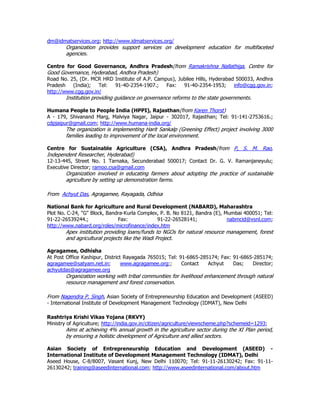 dm@idmatservices.org; http://www.idmatservices.org/
Organization provides support services on development education for multifaceted
agencies.
Centre for Good Governance, Andhra Pradesh(from Ramakrishna Nallathiga, Centre for
Good Governance, Hyderabad, Andhra Pradesh)
Road No. 25, (Dr. MCR HRD Institute of A.P. Campus), Jubilee Hills, Hyderabad 500033, Andhra
Pradesh (India); Tel: 91-40-2354-1907.; Fax: 91-40-2354-1953; info@cgg.gov.in;
http://www.cgg.gov.in/
Institution providing guidance on governance reforms to the state governments.
Humana People to People India (HPPI), Rajasthan(from Karen Thorst)
A - 179, Shivanand Marg, Malviya Nagar, Jaipur - 302017, Rajasthan; Tel: 91-141-2753616.;
cdpjaipur@gmail.com; http://www.humana-india.org/
The organization is implementing Harit Sankalp (Greening Effect) project involving 3000
families leading to improvement of the local environment.
Centre for Sustainable Agriculture (CSA), Andhra Pradesh(from P, S. M. Rao,
Independent Researcher, Hyderabad)
12-13-445, Street No. 1 Tarnaka, Secunderabad 500017; Contact Dr. G. V. Ramanjaneyulu;
Executive Director; ramoo.csa@gmail.com
Organization involved in educating farmers about adopting the practice of sustainable
agriculture by setting up demonstration farms.
From Achyut Das, Agragamee, Rayagada, Odhisa
National Bank for Agriculture and Rural Development (NABARD), Maharashtra
Plot No. C-24, "G" Block, Bandra-Kurla Complex, P. B. No 8121, Bandra (E), Mumbai 400051; Tel:
91-22-26539244.; Fax: 91-22-26528141; nabmcid@vsnl.com;
http://www.nabard.org/roles/microfinance/index.htm
Apex institution providing loans/funds to NGOs for natural resource management, forest
and agricultural projects like the Wadi Project.
Agragamee, Odhisha
At Post Office Kashipur, District Rayagada 765015; Tel: 91-6865-285174; Fax: 91-6865-285174;
agragamee@satyam.net.in; www.agragamee.org;; Contact Achyut Das; Director;
achyutdas@agragamee.org
Organization working with tribal communities for livelihood enhancement through natural
resource management and forest conservation.
From Nagendra P. Singh, Asian Society of Entrepreneurship Education and Development (ASEED)
- International Institute of Development Management Technology (IDMAT), New Delhi
Rashtriya Krishi Vikas Yojana (RKVY)
Ministry of Agriculture; http://india.gov.in/citizen/agriculture/viewscheme.php?schemeid=1293;
Aims at achieving 4% annual growth in the agriculture sector during the XI Plan period,
by ensuring a holistic development of Agriculture and allied sectors.
Asian Society of Entrepreneurship Education and Development (ASEED) -
International Institute of Development Management Technology (IDMAT), Delhi
Aseed House, C-8/8007, Vasant Kunj, New Delhi 110070; Tel: 91-11-26130242; Fax: 91-11-
26130242; training@aseedinternational.com; http://www.aseedinternational.com/about.htm
 