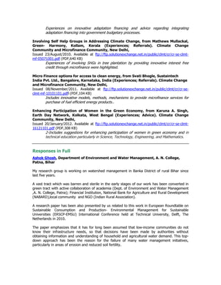 Experiences on innovative adaptation financing and advice regarding integrating
adaptation financing into government budgetary processes.
Involving Self Help Groups in Addressing Climate Change, from Mathews Mullackal,
Green- Harmony, Kollam, Kerala (Experiences; Referrals). Climate Change
Community and Microfinance Community, New Delhi,
Issued 23/August/2010. Available at ftp://ftp.solutionexchange.net.in/public/clmt/cr/cr-se-clmt-
mf-05071001.pdf (PDF,640 KB)
Experiences of involving SHGs in tree plantation by providing innovative interest free
credit through microfinance were highlighted.
Micro Finance options for access to clean energy, from Svati Bhogle, Sustaintech
India Pvt. Ltd., Bangalore, Karnataka, India (Experiences; Referrals). Climate Change
and Microfinance Community, New Delhi,
Issued 08/November/2011. Available at ftp://ftp.solutionexchange.net.in/public/clmt/cr/cr-se-
clmt-mf-10101101.pdfl (PDF,104 KB)
Includes innovative models, methods, mechanisms to provide microfinance services for
purchase of fuel efficient energy products..
Enhancing Participation of Women in the Green Economy, from Karuna A. Singh,
Earth Day Network, Kolkata, West Bengal (Experiences; Advice). Climate Change
Community, New Delhi,
Issued 20/January/2012. Available at ftp://ftp.solutionexchange.net.in/public/clmt/cr/cr-se-clmt-
16121101.pdf (PDF,308 KB)
2-Includes suggestions for enhancing participation of women in green economy and in
technical education particularly in Science, Technology, Engineering, and Mathematics.
Responses in Full
Ashok Ghosh, Department of Environment and Water Management, A. N. College,
Patna, Bihar
My research group is working on watershed management in Banka District of rural Bihar since
last five years.
A vast tract which was barren and sterile in the early stages of our work has been converted in
green tract with active collaboration of academia (Dept. of Environment and Water Management
,A. N. College, Patna); Financial Institution, National Bank for Agriculture and Rural Development
(NABARD),local community and NGO (Indian Rural Association).
A research paper has been also presented by us related to this work in European Roundtable on
Sustainable Consumption and Production- Environmental Management for Sustainable
Universities (ERSCP-EMSU) International Conference held at Technical University, Delft, The
Netherlands in 2010.
The paper emphasizes that it has for long been assumed that low-income communities do not
know their infrastructure needs, so that decisions have been made by authorities without
obtaining information and understanding of household and agricultural water demand. This top-
down approach has been the reason for the failure of many water management initiatives,
particularly in areas of erosion and reduced soil fertility.
 