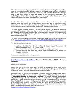 Watershed management plays a crucial role in sustainable development along the dry northern
fringe of the Indian Peninsula. Two such watershed schemes of Banka District in the state of
Bihar, India – Baratanr and Heth Chanan watersheds, both located in the Chandan drainage
basin – have been studied to assess the impact on the environment and society, The
methodology involved field study, obtaining data on various physical and social parameters,
inputs from maps and GPS data, GIS mapping and final analysis.
It is found that there are increases in surface water availability, ground water level and soil
moisture. Rapid soil erosion due to deforestation is controlled both by treatment and by
reforestation procedures. Immediate impact is felt in agriculture productivity, with an increase of
irrigated land and single cropping gradually giving way to multiple cropping patterns.
The case studies show the importance of participatory approach in effective watershed
management. Notable also is the innovation in standard procedures of watershed management
that is based upon traditional knowledge and existing resources. Ultimately the sustainability of
these projects is gradually paving the way for socio-economic development and gender equity of
the otherwise deprived zone
The paper can be downloaded through the following link of the Institutional Repository of TU
Delft: http://repository.tudelft.nl/view/ir/uuid%3A84a3d0dd-9e06-4895-a260-56d4ca963fc6/
The focal persons for this work are:
Academia - Dr. Ashok Kumar Ghosh - Professor In charge, Dept. of Environment and
Water Management (EWM), A. N. College, Patna
NGO – Mr. K.K.Sharma - Director, Indian Rural Association (IRA) ,Banka, Bihar
Financial Institution -Mr. Nabin Roy -District Development Manager of NABARD at
Bhagalpur and Banka
More details may be provided as per requirements.
Satya Prakash Mehra & Sarita Mehra, Rajputana Society of Natural History Udaipur,
Rajasthan
Greetings from Rajasthan!
As per the need of time, the steps taken by MoRD are appreciable. If we could provide
opportunities for the rural people within their territory, by and large we could check
urbanization, which is otherwise deteriorating the natural environment.
Rajputana Society of Natural History (RSNH) is a registered organization working in the field of
Nature Conservation & Environment Protection in the rural areas of Rajasthan. The prime focus is
“Conservation Practices for Sustainable Livelihood". For the very first time, RSNH selected
village Chak Ramnagar (Bharatpur, Rajasthan) as the model village for executing the work. Chak
Ramnagar is a village of Banjara community (Gypsies of India). It was due to support of Drought
Relief Trust (DRT) of Oil Industry Development Bank (OIDB) and Corporate Social Responsibility
(CSR) work of Bharat Petroleum Corporation Limited (BPCL) along with the technical guidance of
Natural Solutions, Mumbai; a plan of improvement of the water problem was executed under the
Project Boond through community participation in 2009-10:
(http://www.grida.no/publications/et/ep7/).
 
