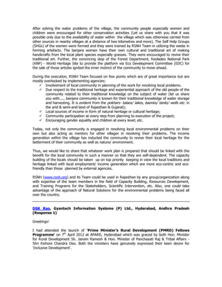 After solving the water problems of the village, the community people especially women and
children were encouraged for other conservation activities (Let us share with you that it was
possible only due to the availability of water within the village which was otherwise carried from
other sources in nearby villages at a distance of two kilometres and more). The Self Help Groups
(SHGs) of the women were formed and they were trained by RSNH Team in utilizing the waste in
forming artefacts. The banjara women have their own cultural and traditional art of making
handicrafts from the local plant species especially grasses. They were encouraged to revive their
traditional art. Further, the convincing step of the Forest Department, Keoladeo National Park
(KNP) - World Heritage Site to provide the platform via Eco Development Committee (EDC) for
the sale of those articles ignited the inner instinct of the community to move ahead.
During the execution, RSNH Team focused on few points which are of great importance but are
mostly overlooked by implementing agencies:
Involvement of local community in planning of the work for resolving local problems.
Due respect to the traditional heritage and experiential approach of the old people of the
community related to their traditional knowledge on the subject of water (let us share
you with..... banjara community is known for their traditional knowledge of water storage
and harvesting. It is evident from the pokhars- talaos/ lakes, baories/ tanks/ wells etc. in
the arid & semi-arid land of Rajasthan & Gujarat);
Local sources of income in form of natural heritage or cultural heritage;
Community participation at every step from planning to execution of the project;
Encouraging gender equality and children at every level; etc.
Today, not only the community is engaged in resolving local environmental problems on their
own but also acting as mentors for other villages in resolving their problems. The income
generation within the village has inducted the community to revive their local heritage for the
betterment of their community as well as nature/ environment.
Thus, we would like to share that whatever work plan is prepared that should be linked with the
benefit for the local community in such a manner so that they are self-dependent. The capacity
building of the locals should be taken up on top priority keeping in view the local traditions and
heritage linked with local employment/ income generation which are more eco-centric and eco-
friendly than those planned by external agencies.
RSNH (www.rsnh.org) and its Team could be used in Rajasthan by any group/organization along
with expertise of the team members in the field of Capacity Building, Resources Development,
and Training Programs for the Stakeholders, Scientific Intervention, etc. Also, one could take
advantage of the approach of Natural Solutions for the environmental problems being faced all
over the country.
DSK Rao, Gyantech Information Systems (P) Ltd., Hyderabad, Andhra Pradesh
(Response 1)
Greetings!
I had attended the launch of 'Prime Minister's Rural Development (PMRD) Fellows
Programme' on 7th
April 2012 at APARD, Hyderabad which was graced by both Hon. Minister
for Rural Development Sh. Jairam Ramesh & Hon. Minister of Panchayati Raj & Tribal Affairs -
Shri Kishore Chandra Deo. Both the ministers have genuinely expressed their keen desire for
'Inclusive Development'.
 