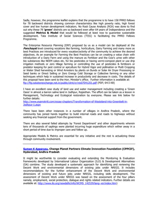 Sadly, however, the programme leaflet explains that the programme is to have 158 PMRD fellows
for 78 backward districts showing common characteristics like high poverty ratio, high forest
cover and low human development indicators. No Root Cause Analysis (RCA) was done to find
out why these 78 'green' districts are so backward even after 64 years of Independence and the
suggested Metrics & Model that would be followed at least now to guarantee sustainable
development. Tata Institute of Social Sciences (TISS) is facilitating the PMRD Fellows
Programme.
The Enterprise Resource Planning (ERP) proposed by us as a model can be deployed at the
Panchayat level covering vocations like farming, horticulture, Dairy Farming and many more as
best Practices are introduced for every vocation/activity of the community to achieve the desired
objectives. As an example for Farming the Best Practices can be on creating a value chain with
introduction of a Dairy Farm and using the manure as Fertilizer and the Cow’s urine with other
bio substances like NEEM cakes etc. for bio pesticides or having vermi-compost plant or use drip
irrigation methods or zero tillage farming or controlling the use of pesticides & fertilizers or
predator keeping for pest control or apiculture for Hybrid Vigor and pollination or Multi Cropping
or Water Shed harvesting or Wind Arresters by plants on Bunds or Solar Air Dryer Processing or
Seed banks or Direct Selling or Zero Energy Cold Storage or Collective farming or any other
techniques which help in sustained increase in productivity and decrease in costs. The details of
this proposal have been sent to the Hon. Minister's office. Further information is available at:
ftp://ftp.solutionexchange.net.in/public/clmt/cr/res07041201.pdf (PDF; 64.5 KB)
I have an excellent case study of land use and water management including creating a 'Green
Oasis' in almost a barren saline land in Jodhpur, Rajasthan. The effort can be taken as a lesson in
Management, Technology and Ecological restoration by everyone. Please see link below for
further details:
http://www.esamskriti.com/essay-chapters/Transformation-of-Wasteland-into-Greenbelt-in-
Jodhpur-1.aspx
There have been other instances in a number of villages in Andhra Pradesh, where the
community has joined hands together to build internal roads and roads to highways without
seeking any financial support from the government.
There are also several failed attempts by 'Forest Department' and other departments wherein
tens of thousands of saplings were planted incurring huge expenditure which wither away in a
short period of time due to improper care and follow up.
Appropriate Models & Metrics are essential for any initiative and the rest is actualizing these
through community involvement.
Suman K Apparusu, Change Planet Partners Climate Innovation Foundation (CPPCIF),
Hyderabad, Andhra Pradesh
It might be worthwhile to consider evaluating and extending the Monitoring & Evaluation
frameworks developed by International Labour Organization (ILO) & Development Alternatives
(DA) combine. The study developed a systematic approach for identifying and reviewing the
Decent Work and environmental dimensions of existing jobs under NREGS. It includes
recommendations for the further enhancement of the Decent Work and environmental
dimensions of existing and future jobs under NREGS, including skills development. The
assessment of Decent Work under NREGS was based on the assessment of the four pillars
namely, employment, social protection, dialogue and rights related indicators. Further details are
available at: http://www.ilo.org/newdelhi/info/WCMS_142539/lang--en/index.htm)
 