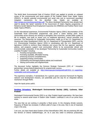 The World Bank Environmental Code of Practice (ECoP) was applied to provide an unbiased
review of the environmental and social aspects of the Pradhan Mantri Gram Sadak Yojana
(PMGSY), to identify potential environmental and social risks and to recommend associated
mitigation mechanisms for the identified risks. Details are available at:
http://pmgsy.nic.in/archives/esmf/dacc.pdf. The above developed frameworks have already been
used to assess the 'green' outcomes of the Government of India’s flagship programmes of
Mahatma Gandhi National Rural Employment Guarantee Act (MNREGA) and Pradhan Mantri Gram
Sadak Yojana (PMGSY).
On the international experiences, Environmental Protection Agency (EPA's) documentation of the
Sustainable Rural Communities programmes may prove a useful starting point. Rural
communities across America are working to strengthen their economies, provide better quality of
life to residents, and build on assets such as traditional agriculture, natural amenities and
resources. The Partnership for Sustainable Communities—made up of the U.S. Department of
Housing and Urban Development (HUD), the U.S. Department of Transportation (DOT), and the
U.S. Environmental Protection Agency (EPA)—is coordinating with the U.S. Department of
Agriculture (USDA) to reinforce these initiatives and ensure that the four agencies’ spending,
policies, and programs support rural communities’ efforts to be economically vibrant and
environmentally sustainable. It has developed “Partnership for Sustainable Communities Guiding
Livability Principles” including:
Providing transportation choices.
Promoting equitable, affordable housing.
Enhancing economic competitiveness.
Supporting existing communities.
Coordinating and leveraging federal policies and investment
Valuing communities and neighborhoods
The document further highlights the Common Strategic Framework (CSF) of ' innovative
partnerships' among federal departments for programmatic success.
Further details are available at: http://www.epa.gov/smartgrowth/pdf/2011_11_supporting-
sustainable-rural-communities.pdf
The experience exemplars, if standardized, for a generic green outcomes framework for flagship
national rural development missions, can potentially pave the way for an integrated delivery
mechanism through MoRD.
Hope the inputs prove useful.
Sandeep Srivastava, Shohratgarh Environmental Society (SES), Lucknow, Uttar
Pradesh
Shohratgarh Environmental Society (SES) is an Uttar Pradesh based organization. We have been
working on several social issues in Eastern Uttar Pradesh. Livelihood is one of our prime focus
areas.
The area that we are working in presently is flood prone. In the changing climate scenario,
frequency of floods has increased. It affects yield of crops in the area. Rice is one of important
crops in the area.
I am sure, you have heard about System of Rice Intensification (SRI). We are practicing SRI with
few farmers of District Siddharthnagar, UP. As it uses less water & enhances productivity,
 