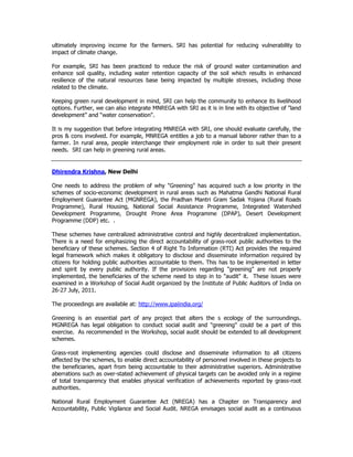 ultimately improving income for the farmers. SRI has potential for reducing vulnerability to
impact of climate change.
For example, SRI has been practiced to reduce the risk of ground water contamination and
enhance soil quality, including water retention capacity of the soil which results in enhanced
resilience of the natural resources base being impacted by multiple stresses, including those
related to the climate.
Keeping green rural development in mind, SRI can help the community to enhance its livelihood
options. Further, we can also integrate MNREGA with SRI as it is in line with its objective of "land
development” and “water conservation".
It is my suggestion that before integrating MNREGA with SRI, one should evaluate carefully, the
pros & cons involved. For example, MNREGA entitles a job to a manual laborer rather than to a
farmer. In rural area, people interchange their employment role in order to suit their present
needs. SRI can help in greening rural areas.
Dhirendra Krishna, New Delhi
One needs to address the problem of why "Greening" has acquired such a low priority in the
schemes of socio-economic development in rural areas such as Mahatma Gandhi National Rural
Employment Guarantee Act (MGNREGA), the Pradhan Mantri Gram Sadak Yojana (Rural Roads
Programme), Rural Housing, National Social Assistance Programme, Integrated Watershed
Development Programme, Drought Prone Area Programme (DPAP), Desert Development
Programme (DDP) etc. .
These schemes have centralized administrative control and highly decentralized implementation.
There is a need for emphasizing the direct accountability of grass-root public authorities to the
beneficiary of these schemes. Section 4 of Right To Information (RTI) Act provides the required
legal framework which makes it obligatory to disclose and disseminate information required by
citizens for holding public authorities accountable to them. This has to be implemented in letter
and spirit by every public authority. If the provisions regarding "greening" are not properly
implemented, the beneficiaries of the scheme need to step in to "audit" it. These issues were
examined in a Workshop of Social Audit organized by the Institute of Public Auditors of India on
26-27 July, 2011.
The proceedings are available at: http://www.ipaiindia.org/
Greening is an essential part of any project that alters the s ecology of the surroundings.
MGNREGA has legal obligation to conduct social audit and "greening" could be a part of this
exercise. As recommended in the Workshop, social audit should be extended to all development
schemes.
Grass-root implementing agencies could disclose and disseminate information to all citizens
affected by the schemes, to enable direct accountability of personnel involved in these projects to
the beneficiaries, apart from being accountable to their administrative superiors. Administrative
aberrations such as over-stated achievement of physical targets can be avoided only in a regime
of total transparency that enables physical verification of achievements reported by grass-root
authorities.
National Rural Employment Guarantee Act (NREGA) has a Chapter on Transparency and
Accountability, Public Vigilance and Social Audit. NREGA envisages social audit as a continuous
 