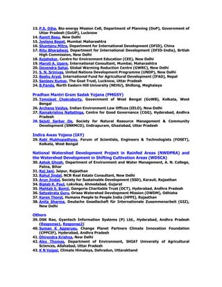 13. P.S. Ojha, Bio-energy Mission Cell, Department of Planning (DoP), Government of
Uttar Pradesh (GoUP), Lucknow
14. Ramit Basu, New Delhi
15. Jyotsna Bapat, Mumbai, Maharashtra
16. Shantanu Mitra, Department for International Development (DFID), China
17. Ritu Bharadwaj, Department for International Development (DFID-India), British
High Commission, New Delhi
18. Rajshekar, Centre for Environment Education (CEE), New Delhi
19. Maroti A. Upare, International Consultant, Mumbai, Maharashtra
20. Devendra Sahai, Global Warming Reduction Centre (GWRC), New Delhi
21. S. N. Srinivas, United Nations Development Programme (UNDP), New Delhi
22. Bashu Aryal, International Fund for Agricultural Development (IFAD), Nepal
23. Sanjeev Kumar, The Goat Trust, Lucknow, Uttar Pradesh
24. B.Panda, North Eastern Hill University (NEHU), Shillong, Meghalaya
Pradhan Mantri Gram Sadak Yojana (PMGSY)
25. Tomojeet Chakraborty, Government of West Bengal (GoWB), Kolkata, West
Bengal
26. Archana Vaidya, Indian Environment Law Offices (IELO), New Delhi
27. Ramakrishna Nallathiga, Centre for Good Governance (CGG), Hyderabad, Andhra
Pradesh
28. Sejuti Sarkar De, Society for Natural Resource Management & Community
Development (SNRMCD), Indirapuram, Ghaziabad, Uttar Pradesh
Indira Awas Yojana (IAY)
29. Rabi Mukhopadhyay, Forum of Scientists, Engineers & Technologists (FOSET),
Kolkata, West Bengal
National Watershed Development Project in Rainfed Areas (NWDPRA) and
the Watershed Development in Shifting Cultivation Areas (WDSCA)
30. Ashok Ghosh, Department of Environment and Water Management, A. N. College,
Patna, Bihar
31. Raj Jani, Jaipur, Rajasthan
32. Rahul Jindal, NCR Real Estate Consultant, New Delhi
33. Arun Jindal, Society for Sustainable Development (SSD), Karauli, Rajasthan
34. Biplab K. Paul, Lokvikas, Ahmedabad, Gujarat
35. Mahtab S. Bamji, Dangoria Charitable Trust (DCT), Hyderabad, Andhra Pradesh
36. Satyabrata Guru, Orissa Watershed Development Mission (OWDM), Odhisha
37. Karen Thorst, Humana People to People India (HPPI), Rajasthan
38. Anita Sharma, Deutsche Gesellschaft für Internationale Zusammenarbeit (GIZ),
New Delhi
Others
39. DSK Rao, Gyantech Information Systems (P) Ltd., Hyderabad, Andhra Pradesh
(Response1, Response2)
40. Suman K Apparusu, Change Planet Partners Climate Innovation Foundation
(CPPCIF), Hyderabad, Andhra Pradesh
41. Dhirendra Krishna, New Delhi
42. Alex Thomas, Department of Environment, SHIAT University of Agricultural
Sciences, Allahabad, Uttar Pradesh
43. K N Vajpai, Climate Himalaya, Dehradun, Uttarakhand
 