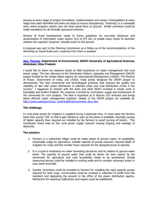 process at every stage of project formulation, implementation and review. Vulnerabilities at every
stage have been identified and there are steps to ensure transparency. "Greening" is a vulnerable
area, where progress reports may not show actual facts on ground. Similar provisions could be
made mandatory for all centrally sponsored schemes.
Ministry of Rural Development needs to frame guidelines for suo-moto disclosure and
dissemination of information under section 4(2) of RTI Act, to enable every citizen to ascertain
whether the reported "progress" actually exists on the ground.
A proposal was sent to the Planning Commission as a follow-up of the recommendations of the
Workshop on Social Audit and a response from them is awaited.
Alex Thomas, Department of Environment, SHIAT University of Agricultural Sciences,
Allahabad, Uttar Pradesh
I would like to share my response based on field experience on water management and rural
power usage. This has reference to the Distribution Reform, Upgrades and Management (DRUM)
project funded by the United States Agency for International Development (USAID). The Ministry
of Power, Government of India, and USAID, India jointly designed the DRUM project to
demonstrate "the best commercial and technological practices that improve the quality and
reliability of 'last mile' power distribution in selected urban and rural distribution circles in the
country". I happened to interact with the team and other NGO’s involved in similar work in
Karnataka and Andhra Pradesh. My response is limited to rural power supply and involvement of
the community for such projects. The idea is important as it reduces CO2 emission and brings
about efficient water management practices. Details of the DRUM project are available at:
http://www.usaid.gov/in/our_work/health/environment_doc1.htm
The challenge:
In rural areas power for irrigation is supplied during a particular time. In most cases the farmers
leave their pumps “ON” so that it gets started as soon as the power is available. Secondly, pumps
of higher capacity than required are installed by the farmers to avoid burning of motors. This
contributes heavy load on the rural power supply network causing tripping and wastage of
electricity.
The solution:
1. Farmers in a watershed village could be made aware of ground water, its availability,
sustainable usage for agriculture, suitable capacity of pumps required, required depth of
irrigation for crops and the number hours required for the designed pump to operate.
2. It is crucial to emphasize on water harvesting structures and its relation to ground water
levels. The quantity of ground water that could be drawn for each season by the
community for agriculture and rural households needs to be ascertained. Simple
measuring devices could be installed in existing wells and to consider necessary action in
case water level falls.
3. Subsidy /incentives could be provided to farmers for installing the right capacity pumps
required for their crops. Communities could be involved in collection of tariffs from the
members and depositing the amount in the office of the power distribution agency.
Mechanism for reporting malfunction and repairs could be established.
 