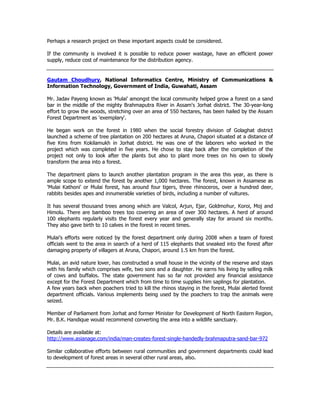 Perhaps a research project on these important aspects could be considered.
If the community is involved it is possible to reduce power wastage, have an efficient power
supply, reduce cost of maintenance for the distribution agency.
Gautam Choudhury, National Informatics Centre, Ministry of Communications &
Information Technology, Government of India, Guwahati, Assam
Mr. Jadav Payeng known as 'Mulai' amongst the local community helped grow a forest on a sand
bar in the middle of the mighty Brahmaputra River in Assam's Jorhat district. The 30-year-long
effort to grow the woods, stretching over an area of 550 hectares, has been hailed by the Assam
Forest Department as 'exemplary'.
He began work on the forest in 1980 when the social forestry division of Golaghat district
launched a scheme of tree plantation on 200 hectares at Aruna, Chapori situated at a distance of
five Kms from Kokilamukh in Jorhat district. He was one of the laborers who worked in the
project which was completed in five years. He chose to stay back after the completion of the
project not only to look after the plants but also to plant more trees on his own to slowly
transform the area into a forest.
The department plans to launch another plantation program in the area this year, as there is
ample scope to extend the forest by another 1,000 hectares. The forest, known in Assamese as
'Mulai Kathoni' or Mulai forest, has around four tigers, three rhinoceros, over a hundred deer,
rabbits besides apes and innumerable varieties of birds, including a number of vultures.
It has several thousand trees among which are Valcol, Arjun, Ejar, Goldmohur, Koroi, Moj and
Himolu. There are bamboo trees too covering an area of over 300 hectares. A herd of around
100 elephants regularly visits the forest every year and generally stay for around six months.
They also gave birth to 10 calves in the forest in recent times.
Mulai’s efforts were noticed by the forest department only during 2008 when a team of forest
officials went to the area in search of a herd of 115 elephants that sneaked into the forest after
damaging property of villagers at Aruna, Chapori, around 1.5 km from the forest.
Mulai, an avid nature lover, has constructed a small house in the vicinity of the reserve and stays
with his family which comprises wife, two sons and a daughter. He earns his living by selling milk
of cows and buffalos. The state government has so far not provided any financial assistance
except for the Forest Department which from time to time supplies him saplings for plantation.
A few years back when poachers tried to kill the rhinos staying in the forest, Mulai alerted forest
department officials. Various implements being used by the poachers to trap the animals were
seized.
Member of Parliament from Jorhat and former Minister for Development of North Eastern Region,
Mr. B.K. Handique would recommend converting the area into a wildlife sanctuary.
Details are available at:
http://www.asianage.com/india/man-creates-forest-single-handedly-brahmaputra-sand-bar-972
Similar collaborative efforts between rural communities and government departments could lead
to development of forest areas in several other rural areas, also.
 