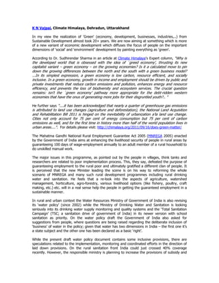 K N Vajpai, Climate Himalaya, Dehradun, Uttarakhand
In my view the realization of 'Green' (economy, development, businesses, industries,..) from
Sustainable Development almost took 20+ years. We are now aiming at something which is more
of a new variant of economic development which diffuses the focus of people on the important
dimensions of 'social' and 'environment' development by painting everything as 'green'.
According to Dr. Sudhirendar Sharma in an article at Climate Himalaya's Expert column, “Why is
the developed world that is obsessed with the idea of `greed economy’, thrusting its new
capitalist variant – green economy – on the growing economies? Is it a calculated move to pin
down the growing differences between the north and the south with a green business model?
...In its simplest expression, a green economy is low carbon, resource efficient, and socially
inclusive. In a green economy, growth in income and employment should be driven by public and
private investments that reduce carbon emissions and pollution, enhances energy and resource
efficiency, and prevents the loss of biodiversity and ecosystem services. The crucial question
remains: isn’t the `green economy’ pathway more appropriate for the debt-ridden western
economies that have the onus of generating more jobs for their disgruntled youth?.. "
He further says “....it has been acknowledged that nearly a quarter of greenhouse gas emissions
is attributed to land use changes (agriculture and deforestation), the National Land Acquisition
and Rehabilitation Bill 2011 is hinged on the inevitability of urbanization a’la land use change.
Cities not only account for 75 per cent of energy consumption but 75 per cent of carbon
emissions as well, and for the first time in history more than half of the world population lives in
urban areas....". For details please visit: http://chimalaya.org/2011/09/16/does-green-matter/
The Mahatma Gandhi National Rural Employment Guarantee Act 2005 (MNREGA 2005) enacted
by the Government of India aims at enhancing the livelihood security of people in rural areas by
guaranteeing 100 days of wage-employment annually to an adult member of a rural household to
do unskilled manual work.
The major issues in this programme, as pointed out by the people in villages, think tanks and
researchers are related to poor implementation process. This, they say, defeated the purpose of
guaranteeing employment to the rural poor and ultimately gratified a different clan of people. It
is perceived that the new Minister leading the scene is on his way to reforming the whole
scenario of MNREGA and many such rural development programmes including rural drinking
water and sanitation. He feels that a re-look into the aspects of agriculture, watershed
management, horticulture, agro-forestry, various livelihood options (like fishery, poultry, craft
making, etc.) etc. will in a real sense help the people in getting the guaranteed employment in a
sustainable manner.
In rural and urban context the Water Resources Ministry of Government of India is also revising
its ‘water policy’ (since 2002) while the Ministry of Drinking Water and Sanitation is looking
seriously into its drinking water supply monitoring and quality systems and the ‘Total Sanitation
Campaign’ (TSC; a sanitation drive of government of India) in its newer version with school
sanitation as priority. On the water policy draft the Government of India also asked for
suggestions from people, where questions are being raised regarding the deliberate inclusion of
‘business’ of water in the policy; given that water has two dimensions in India – the first one it’s
a state subject and the other one has been declared as a basic ‘right’.
While the present draft water policy document contains some inclusive provisions, there are
speculations related to the implementation, monitoring and coordinated efforts in the direction of
laid down provisions. On the rural sanitation front India could just crossed 40% coverage
recently. However, the responsible ministry is planning to increase the provisions of subsidy and
 