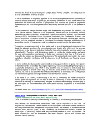 removing the divide of Above Poverty Line (APL) & Below Poverty Line (BPL) and village as a unit
to have full sanitation coverage by 2022.
As far as coordinated or integrated approach by the Rural Development Minister is concerned, he
needs to consider that almost 20 years ago, the Planning commission of India clearly advised the
government to restrict the numbers of programmes and improve the quality of programme
implementation and fiscal management which has clearly remained the crux of the problem till
now.
The disconnect and linkages between major rural development programmes, like MNREGA, SSA
(Sarva Siksha Abhiyan- Education for All Programme), NRHM (National Rural Health Mission),
National Rural Livelihood Mission, Indira Aawas Yojana (Rural Housing Scheme), Total Sanitation
Campaign (TSC), Rural Water Supply Programme, Integrated Child Development Scheme, Land
Reform programme, Horticulture Mission, etc. are among the few those certainly need a serious
thought on three important premises of Institutional Coordination, Financing and Monitoring. If
required the number of programmes could be reduced or merged together for better results.
To develop a programme/project or do a social audit in a rural development programme there
should be adequate provisions for open discussion and debate, after which only the approval
could be sent to the district or state level bodies for their action (mainly for technical support and
release funds). Therefore, while devising new policies or revising the existing policies and plans,
the poor and marginalized rural people of India want reassurance that they at first hand are
involved in the process and discourse of development. This applies to all major sectors like water,
agriculture, education, sanitation, land development, forest, livelihood, and housing, among
others.
In above context, the bureaucratic system needs a serious push in terms of giving more powers
at the bottom of the pyramid (to the people) in planning, managing and auditing their progress in
a systematic and planned way which is only possible when we empower and develop their
(people’s) capacity at a level, where they can lead the scene. In this way not only government
agencies, we need to also consider the institutional functioning of businesses, civil society groups
and international agencies working in India in rural development sectors.
In the words of Dr. Sharma, “In the run up to the Rio+20 conference, the world is likely to be
painted green with optimism. For the west it offers an opportunity to divert attention from the
core issue of curtailing its carbon-guzzling lifestyles. But should the developing world fall prey to
the over-hyped but unsubstantiated gains from green economy projections is a billion-dollar
question…."
For details please visit: http://chimalaya.org/2011/10/27/watch-the-shades-of-green-economy/
Zeenat Niazi, Development Alternatives Group, New Delhi
(Inputs also relevant for Indira Awas Yojana (IAY))
This is in response to query by Sumeeta Banerji on Greening of Rural Development Programs.
Rural Housing and infrastructure development holds special importance in this case. The
programs such as Mahatma Gandhi National Rural Employment Guarantee Scheme (MGNREGS)
and Integrated Watershed Management Programme (IWMP) are designed to strengthen natural
resource assets and are "green" at least considering the environmental aspects. However the
social aspect of generating decent work and sustainable workplaces could be improved. The
social infrastructure such as Anganwadis, Panchayat Bhavan's, schools and housing need
attention towards greening.
 