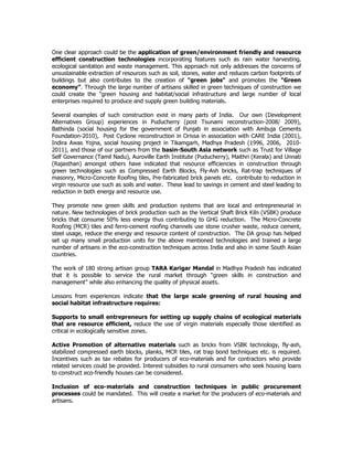 One clear approach could be the application of green/environment friendly and resource
efficient construction technologies incorporating features such as rain water harvesting,
ecological sanitation and waste management. This approach not only addresses the concerns of
unsustainable extraction of resources such as soil, stones, water and reduces carbon footprints of
buildings but also contributes to the creation of "green jobs" and promotes the "Green
economy”. Through the large number of artisans skilled in green techniques of construction we
could create the "green housing and habitat/social infrastructure and large number of local
enterprises required to produce and supply green building materials.
Several examples of such construction exist in many parts of India. Our own (Development
Alternatives Group) experiences in Puducherry (post Tsunami reconstruction-2008/ 2009),
Bathinda (social housing for the government of Punjab in association with Ambuja Cements
Foundation-2010), Post Cyclone reconstruction in Orissa in association with CARE India (2001),
Indira Awas Yojna, social housing project in Tikamgarh, Madhya Pradesh (1996, 2006, 2010-
2011), and those of our partners from the basin-South Asia network such as Trust for Village
Self Governance (Tamil Nadu), Auroville Earth Institute (Puducherry), Maithri (Kerala) and Unnati
(Rajasthan) amongst others have indicated that resource efficiencies in construction through
green technologies such as Compressed Earth Blocks, Fly-Ash bricks, Rat-trap techniques of
masonry, Micro-Concrete Roofing tiles, Pre-fabricated brick panels etc. contribute to reduction in
virgin resource use such as soils and water. These lead to savings in cement and steel leading to
reduction in both energy and resource use.
They promote new green skills and production systems that are local and entrepreneurial in
nature. New technologies of brick production such as the Vertical Shaft Brick Kiln (VSBK) produce
bricks that consume 50% less energy thus contributing to GHG reduction. The Micro-Concrete
Roofing (MCR) tiles and ferro-cement roofing channels use stone crusher waste, reduce cement,
steel usage, reduce the energy and resource content of construction. The DA group has helped
set up many small production units for the above mentioned technologies and trained a large
number of artisans in the eco-construction techniques across India and also in some South Asian
countries.
The work of 180 strong artisan group TARA Karigar Mandal in Madhya Pradesh has indicated
that it is possible to service the rural market through “green skills in construction and
management” while also enhancing the quality of physical assets.
Lessons from experiences indicate that the large scale greening of rural housing and
social habitat infrastructure requires:
Supports to small entrepreneurs for setting up supply chains of ecological materials
that are resource efficient, reduce the use of virgin materials especially those identified as
critical in ecologically sensitive zones.
Active Promotion of alternative materials such as bricks from VSBK technology, fly-ash,
stabilized compressed earth blocks, planks, MCR tiles, rat trap bond techniques etc. is required.
Incentives such as tax rebates for producers of eco-materials and for contractors who provide
related services could be provided. Interest subsidies to rural consumers who seek housing loans
to construct eco-friendly houses can be considered.
Inclusion of eco-materials and construction techniques in public procurement
processes could be mandated. This will create a market for the producers of eco-materials and
artisans.
 