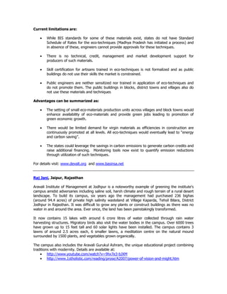 Current limitations are:
• While BIS standards for some of these materials exist, states do not have Standard
Schedule of Rates for the eco-techniques (Madhya Pradesh has initiated a process) and
in absence of these, engineers cannot provide approvals for these techniques.
• There is no technical, credit, management and market development support for
producers of such materials.
• Skill certification for artisans trained in eco-techniques is not formalized and as public
buildings do not use their skills the market is constrained.
• Public engineers are neither sensitized nor trained in application of eco-techniques and
do not promote them. The public buildings in blocks, district towns and villages also do
not use these materials and techniques
Advantages can be summarized as:
• The setting of small eco-materials production units across villages and block towns would
enhance availability of eco-materials and provide green jobs leading to promotion of
green economic growth.
• There would be limited demand for virgin materials as efficiencies in construction are
continuously promoted at all levels. All eco-techniques would eventually lead to “energy
and carbon saving”.
• The states could leverage the savings in carbon emissions to generate carbon credits and
raise additional financing. Monitoring tools now exist to quantify emission reductions
through utilization of such techniques.
For details visit: www.devalt.org and www.basinsa.net
Raj Jani, Jaipur, Rajasthan
Aravali Institute of Management at Jodhpur is a noteworthy example of greening the institute's
campus amidst adversaries including saline soil, harsh climate and rough terrain of a rural desert
landscape. To build its campus, six years ago the management had purchased 236 bighas
(around 94.4 acres) of private high salinity wasteland at Village Kaparda, Tehsil Bilara, District
Jodhpur in Rajasthan. It was difficult to grow any plants or construct buildings as there was no
water in and around the area. Ever since, the land has been painstakingly transformed.
It now contains 15 lakes with around 6 crore litres of water collected through rain water
harvesting structures. Migratory birds also visit the water bodies in the campus. Over 6000 trees
have grown up to 15 feet tall and 60 solar lights have been installed. The campus contains 3
lawns of around 2.5 acres each, 6 smaller lawns, a meditation centre on the natural mound
surrounded by 1500 plants, and vegetables grown organically.
The campus also includes the Aravali Gurukul Ashram, the unique educational project combining
traditions with modernity. Details are available at:
• http://www.youtube.com/watch?v=9hx7e3-bJXM
• http://www.1stholistic.com/reading/prose/A2007/power-of-vision-and-might.htm
 