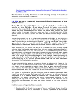 • http://www.esamskriti.com/essay-chapters/Transformation-of-Wasteland-into-Greenbelt-
in-Jodhpur-1.aspx
The interventions to develop the campus are worth emulating especially in the context of
Greening of Rural Development Programmes.
P.S. Ojha, Bio-energy Mission Cell, Department of Planning, Government of Uttar
Pradesh, Lucknow
Ministry of Rural Development (MoRD) is focusing on agriculture, horticulture, animal husbandry,
sanitation etc. under MNREGA-II. We are working on herbal and aromatic crop cultivation
program in the marginal lands of Uttar Pradesh. The routine agricultural practices are not
affected due to the implementation of our project. The “Jeevan Shakti Pariyojna” has led to
inspiring results. For example in Hamirpur, Jalaun and Jhansi in Bundelkhand region of Uttar
Pradesh farmers have started cultivation and visible sign of socio-economic changes are being
observed.
The Bio-energy Mission Cell of the Department of Planning, Government of Uttar Pradesh is
working for development of renewable energy resources based on biological inputs. Bio-diesel
production from Jatropha oil seeds is being considered. The projects would lead to employment
opportunities for youth on a sustainable basis by end of 2017. The project is under plantation
phase presently. A pilot biodiesel unit would be established in Kanpur by the end of May 2012.
In the meantime, we have worked with UNICEF on our model “Agro-waste to energy project”
under the slogan “Kachara Lao-biogas le jao (Come with agro-waste and get biogas totally free).
After successful operation of the pilot units since 2007 we have published a report with UNICEF
and Department of Panchayati Raj, Government of Uttar Pradesh highlighting the salient features
of the project. Recently we have proposed to the Rural Electrification Corporation to install our
model in the remote and non-electrified villages of Bihar and Uttar Pradesh for fulfilling the
energy demands for cooking and lighting. The state level sanitation committee in UP will
establish such units in each village in a phased manner under the solid waste management
component of the Total Sanitation Campaign.
We are providing technical guidance to concerned division of Government of Tripura for their
initiative in one of the fishermen community in West Tripura to fulfill the local energy demands
from biogas. The raw material to be used in Tripura would be Water Hyacinth that obstructs
fishing activities. The District Collector of Banaskantha district of Gujarat has also proposed to
establish our model at “Amba Devi Temple Trust” as part of their sanitation program.
Your support to our model will help our community to be self reliant in their energy needs
through local natural resources. Such steps would help our economy as well as environmental
conservation. It is an effective method to implement the Gandhian model of economic
development. The Shungul Committee has recently recommended energizing the rural
community with population less than 500 in a similar manner. It will reduce the cost of
electrification, its maintenance and would help replace Kerosene in the Public Distribution
System.
In addition we are working on the following projects:
Safe disposal of floral waste from temples of Varanasi and Ghats of Ganges. It would be
implemented with UNICEF, Department of Tourism, Government of Uttar Pradesh,
 