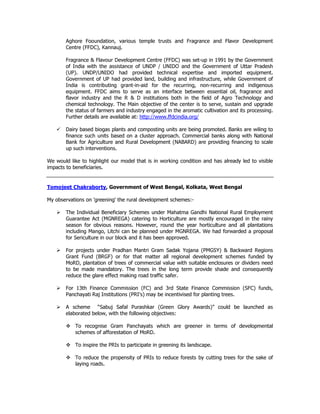 Aghore Fooundation, various temple trusts and Fragrance and Flavor Development
Centre (FFDC), Kannauj.
Fragrance & Flavour Development Centre (FFDC) was set-up in 1991 by the Government
of India with the assistance of UNDP / UNIDO and the Government of Uttar Pradesh
(UP). UNDP/UNIDO had provided technical expertise and imported equipment.
Government of UP had provided land, building and infrastructure, while Government of
India is contributing grant-in-aid for the recurring, non-recurring and indigenous
equipment. FFDC aims to serve as an interface between essential oil, fragrance and
flavor industry and the R & D institutions both in the field of Agro Technology and
chemical technology. The Main objective of the center is to serve, sustain and upgrade
the status of farmers and industry engaged in the aromatic cultivation and its processing.
Further details are available at: http://www.ffdcindia.org/
Dairy based biogas plants and composting units are being promoted. Banks are wiling to
finance such units based on a cluster approach. Commercial banks along with National
Bank for Agriculture and Rural Development (NABARD) are providing financing to scale
up such interventions.
We would like to highlight our model that is in working condition and has already led to visible
impacts to beneficiaries.
Tomojeet Chakraborty, Government of West Bengal, Kolkata, West Bengal
My observations on 'greening' the rural development schemes:-
The Individual Beneficiary Schemes under Mahatma Gandhi National Rural Employment
Guarantee Act (MGNREGA) catering to Horticulture are mostly encouraged in the rainy
season for obvious reasons. However, round the year horticulture and all plantations
including Mango, Litchi can be planned under MGNREGA. We had forwarded a proposal
for Sericulture in our block and it has been approved.
For projects under Pradhan Mantri Gram Sadak Yojana (PMGSY) & Backward Regions
Grant Fund (BRGF) or for that matter all regional development schemes funded by
MoRD, plantation of trees of commercial value with suitable enclosures or dividers need
to be made mandatory. The trees in the long term provide shade and consequently
reduce the glare effect making road traffic safer.
For 13th Finance Commission (FC) and 3rd State Finance Commission (SFC) funds,
Panchayati Raj Institutions (PRI's) may be incentivised for planting trees.
A scheme “Sabuj Safal Purashkar (Green Glory Awards)” could be launched as
elaborated below, with the following objectives:
To recognise Gram Panchayats which are greener in terms of developmental
schemes of afforestation of MoRD.
To inspire the PRIs to participate in greening its landscape.
To reduce the propensity of PRIs to reduce forests by cutting trees for the sake of
laying roads.
 