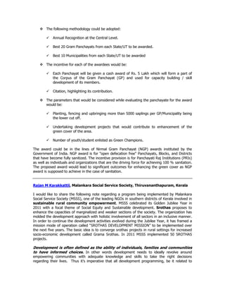 The following methodology could be adopted:
Annual Recognition at the Central Level.
Best 20 Gram Panchayats from each State/UT to be awarded.
Best 10 Municipalities from each State/UT to be awarded
The incentive for each of the awardees would be:
Each Panchayat will be given a cash award of Rs. 5 Lakh which will form a part of
the Corpus of the Gram Panchayat (GP) and used for capacity building / skill
development of its members.
Citation, highlighting its contribution.
The parameters that would be considered while evaluating the panchayate for the award
would be:
Planting, fencing and upbringing more than 5000 saplings per GP/Municipality being
the lower cut off.
Undertaking development projects that would contribute to enhancement of the
green cover of the area.
Number of youth/student enlisted as Green Champions.
The award could be in the lines of Nirmal Gram Panchayat (NGP) awards instituted by the
Government of India. NGP award is for "open defecation free" Panchayats, Blocks, and Districts
that have become fully sanitized. The incentive provision is for Panchayati Raj Institutions (PRIs)
as well as individuals and organizations that are the driving force for achieving 100 % sanitation.
The proposed award would lead to significant outcomes for enhancing the green cover as NGP
award is supposed to achieve in the case of sanitation.
Rajan M Karakkattil, Malankara Social Service Society, Thiruvananthapuram, Kerala
I would like to share the following note regarding a program being implemented by Malankara
Social Service Society (MSSS), one of the leading NGOs in southern districts of Kerala involved in
sustainable rural community empowerment. MSSS celebrated its Golden Jubilee Year in
2011 with a focal theme of Social Equity and Sustainable development. Srothas proposes to
enhance the capacities of marginalized and weaker sections of the society. The organization has
molded the development approach with holistic involvement of all sectors in an inclusive manner.
In order to continue the development activities evolved during the Jubilee Year, it has framed a
mission mode of operation called “SROTHAS DEVELOPMENT MISSION” to be implemented over
the next five years. The basic idea is to converge srothas projects in rural settings for increased
socio-economic development called Grama Srothas. In 2011 MSSS implemented 50 SROTHAS
projects.
Development is often defined as the ability of individuals, families and communities
to have informed choices. In other words development needs to ideally revolve around
empowering communities with adequate knowledge and skills to take the right decisions
regarding their lives. Thus it’s imperative that all development programming, be it related to
 