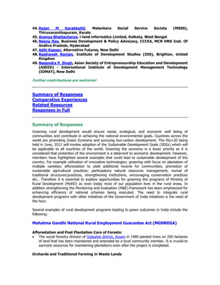 44. Rajan M Karakkattil, Malankara Social Service Society (MSSS),
Thiruvananthapuram, Kerala
45. Ananya Bhattacharya, i-land informatics Limited, Kolkata, West Bengal
46. Neena Rao, Business Development & Policy Advocacy, CCCEA, MCR HRD Inst. Of
Andhra Pradesh, Hyderabad
47. Aditi Kapoor, Alternative Futures, New Delhi
48. Raghwesh Ranjan, Institute of Development Studies (IDS), Brighton, United
Kingdom
49. Nagendra P. Singh, Asian Society of Entrepreneurship Education and Development
(ASEED) - International Institute of Development Management Technology
(IDMAT), New Delhi
Further contributions are welcome!
Summary of Responses
Comparative Experiences
Related Resources
Responses in Full
Summary of Responses
Greening rural development would ensure social, ecological, and economic well being of
communities and contribute in achieving the national environmental goals. Countries across the
world are promoting Green Economy and pursuing low-carbon development. The Rio+20 being
held in June, 2012 will involve adoption of the Sustainable Development Goals (SDGs) which will
be applicable to all countries of the world. Greening the economy is a lower priority as it is
considered that protection of the environment is a deterrent to economic development. However,
members have highlighted several examples that could lead to sustainable development of the
country. For example utilization of innovative technologies; greening with focus on plantation of
multiple varieties; afforestation to yield additional income for communities; promotion of
sustainable agricultural practices; participatory natural resources management; revival of
traditional structures/practices, strengthening institutions, encouraging conservation practices
etc.. Therefore it is essential to explore opportunities for greening the programs of Ministry of
Rural Development (MoRD) as even today most of our population lives in the rural areas. In
addition strengthening the Monitoring and Evaluation (M&E) framework has been emphasized for
enhancing efficiency of national schemes being executed. The need to integrate rural
development programs with other initiatives of the Government of India initiatives is the need of
the hour.
Several examples of rural development programs leading to green outcomes in India include the
following:
Mahatma Gandhi National Rural Employment Guarantee Act (MGNREGA)
Afforestation and Post Plantation Care of Forests:
• The social forestry division of Golaghat district, Assam in 1980 planted trees on 200 hectares
of land that has been maintained and extended by a local community member. It is crucial to
earmark resources for maintaining plantations even after the project is completed.
Orchards and Traditional Farming in Waste Lands
 