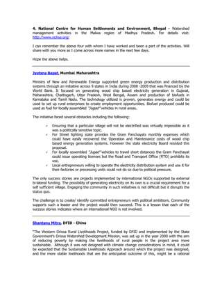 4. National Centre for Human Settlements and Environment, Bhopal - Watershed
management activities in the Malwa region of Madhya Pradesh. For details visit:
http://www.nchse.org/
I can remember the above four with whom I have worked and been a part of the activities. Will
share with you more as I come across more names in the next few days.
Hope the above helps.
Jyotsna Bapat, Mumbai, Maharashtra
Ministry of New and Renewable Energy supported green energy production and distribution
systems through an initiative across 9 states in India during 2008 -2009 that was financed by the
World Bank. It focused on generating wood chip based electricity generation in Gujarat,
Maharashtra, Chattisgarh, Uttar Pradesh, West Bengal, Assam and production of biofuels in
Karnataka and Tamil Nadu. The technology utilized is proven, generates energy and could be
used to set up rural enterprises to create employment opportunities. Biofuel produced could be
used as fuel for locally assembled “Jugad” vehicles in rural areas.
The initiative faced several obstacles including the following:
Ensuring that a particular village will not be electrified was virtually impossible as it
was a politically sensitive topic.
For Street lighting state provides the Gram Panchayats monthly expenses which
could have easily recovered the Operation and Maintenance costs of wood chip
based energy generation systems. However the state electricity Board resisted this
proposal.
For locally assembled “Jugad” vehicles to travel short distances the Gram Panchayat
could issue operating licenses but the Road and Transport Office (RTO) prohibits its
use.
Local entrepreneurs willing to operate the electricity distribution system and use it for
their factories or processing units could not do so due to political pressure.
The only success stories are projects implemented by international NGOs supported by external
bi-lateral funding. The possibility of generating electricity on its own is a crucial requirement for a
self sufficient village. Engaging the community in such initiatives is not difficult but it disrupts the
status quo.
The challenge is to create/ identify committed entrepreneurs with political ambitions. Community
supports such a leader and the project would then succeed. This is a lesson that each of the
success stories indicates where an international NGO is not involved.
Shantanu Mitra, DFID - China
“The Western Orissa Rural Livelihoods Project, funded by DFID and implemented by the State
Government’s Orissa Watershed Development Mission, was set up in the year 2000 with the aim
of reducing poverty by making the livelihoods of rural people in the project area more
sustainable. Although it was not designed with climate change considerations in mind, it could
be expected that the Sustainable Livelihoods Approach around which the project was designed,
and the more stable livelihoods that are the anticipated outcome of this, might be a rational
 
