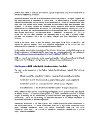 platform from which to postulate an increased capacity of people to adapt to increased levels of
climate-induced change and stress.
Preliminary evidence from this study appears to support this hypothesis. The report suggests that
the project has made a contribution in several areas. The adverse effects of climate variability
may have been lessened through natural resource interventions, where groundwater tables have
risen, land use patterns have altered, and levels of crop diversification and production have
increased. In the farm, off-farm and non-farm sectors, livelihoods have become increasingly
diversified and thus more resilient. Much effort has gone into participatory planning and capacity
building processes, and community level organizations mainly in the form of SHGs have grown in
both number and strength, with increasing levels of federation. The increased stock of social
capital that has thus been generated has seemingly gone a long way to ensuring quicker
reactions, and responses which are both better informed and more appropriate in stress
situations.
People in the project area, in particular women, now appear to be better prepared for, and
adapted to, extreme weather events and variability. Vulnerability for the poorest has been
reduced, and their strategies for coping rendered more confident.”
Further details, analyzing the contribution of the Western Orissa Rural Livelihoods Programme to
climate resilience as well as potential for greenhouse gas reduction co-benefits are available at:
ftp://ftp.solutionexchange.net.in/public/clmt/cr/res07041202.pdf (PDF; 3.5 MB)
DFID has recently commissioned a similar study looking at the Madhya Pradesh Rural Livelihoods
Programme. The findings are being shared in a subsequent response to this query.
Ritu Bharadwaj, DFID India, British High Commission, New Delhi
The report on the assessment of the Madhya Pradesh Rural Livelihoods Project (MPRLP), tries to
assess the:
• Effectiveness of the project interventions in reducing climate-induced vulnerabilities
• Contribution towards climate resilient development (Ecosystem based adaptation)
• Contribution towards low carbon development (climate change mitigation)
• Cost-effectiveness of the climate resilient and low carbon development activities
MPRLP addresses the livelihood needs of the poorest people in nine predominantly tribal districts
of Madhya Pradesh. The objective of the project is to create sustainable livelihoods in selected
villages by focusing on the regeneration of natural resources and capacity building of local
communities. One of the key learning has been the realization of the integral importance of
environmental concerns in a livelihood program.
Vulnerability assessment of the MPRLP project area on five aspects lead to the development of
five vulnerability indices, i.e. Water Vulnerability Index (WVI), Agriculture Vulnerability Index
(AVI), Livelihood Vulnerability Index (LVI), Gender Vulnerability Index (GVI) and Social
Vulnerability Index (SVI). The outcome of vulnerability assessment demonstrates a positive
impact on vulnerability level.
 