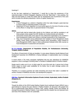 Greetings!!!
As this has been captioned as "experiences”, I would like to share the experiences of the
watershed project in District Pratapgarh, Rajasthan at the site "Badi Dotar”. I was assisting the
state and local bodies to create the master plan for development and nourishment of the Land
and to increase the ultimate productivity in terms of capital, livestock etc. .
Experiences
• I found Pratapgarh as a district in Rajasthan which has really changed a great deal due
to various types of watershed projects in that area.
• Department of Forest, Rajasthan is a trust worthy agency for this kind of function as long
as the officers in charge have no personal interest in the project.
Advice
• Social Audit shall be looked after directly by the Collector and shall be mandatory in all
those projects where people from BPL families are involved directly and indirectly.
• Government should make some space for the professional organization to be involved in
Rural Development Projects and conduct a thorough assessment of the Programmes.
• They must incorporate young professionals from Institute of Rural Management Anand
(IRMA), Anand, Xavier Labour Relations Institute (XLRI) Jamshedpur, Indian Institute of
Rural Management (IIRM), Jaipur or other professionals Institutes which offer courses on
Rural Development in assessment and execution.
M S R Murthy, Department of Population Studies, Sri Venkateswara University,
Tirupati, Andhra Pradesh
The efforts of Government of India are laudable. In some places Mahatma Gandhi National Rural
Employment Guarantee Act (MGNREGA) is facing challenges in implementation due to shortage
of water.
A recent article in The Hindu newspaper highlighted that the poor attendance for MGNREGA
programs is due to shortage of drinking water in mandals of Adilabad district of Andhra Pradesh.
People need to wake up at 4 a.m. to fetch water for use at the work site. A person has to forgo
his/her wages to ensure water availability for his family. Due to water shortage workers are
unable to bathe as well.
Therefore, it is crucial to promote rain water harvesting and ensure that water is available for
workers involved in MGNREGA and other rural development programs.
DSK Rao, Gyantech Information Systems Private Limited, Hyderabad, Andhra Pradesh
(Response 2)
Greetings!
Though the efforts of the DFID funded Madhya Pradesh Rural Livelihoods Project (MPRLP) was a
good attempt to improve the poor districts in Madhya Pradesh. On discussion with people from
the six predominantly tribal districts of Adwani, Dhar, Jhabua, Mandla, Dindor and Shahdol, all
amongst the poorest in Madhya Pradesh, it was evident that the situation has not improved much
and most of the initiatives were not sustainable.
 