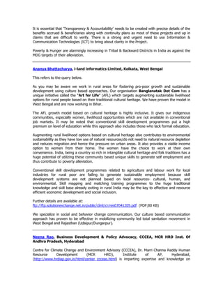 It is essential that 'Transparency & Accountability' needs to be created with precise details of the
benefits accrued & beneficiaries along with continuity plans as most of these projects end up in
claims that are difficult to verify. There is a strong and urgent need to use Information &
Communication Technologies (ICT) to bring about clarity in the Project.
Poverty & Hunger are alarmingly increasing in Tribal & Backward Districts in India as against the
MDG targets of their alleviation.
Ananya Bhattacharya, i-land informatics Limited, Kolkata, West Bengal
This refers to the query below.
As you may be aware we work in rural areas for fostering pro-poor growth and sustainable
development using culture based approaches. Our organisation Banglanatak Dot Com has a
unique initiative called the “Art for Life” (AFL) which targets augmenting sustainable livelihood
options for rural people based on their traditional cultural heritage. We have proven the model in
West Bengal and are now working in Bihar.
The AFL growth model based on cultural heritage is highly inclusive. It gives our indigenous
communities, especially women, livelihood opportunities which are not available in conventional
job markets. It may be noted that conventional skill development programmes put a high
premium on level of education while this approach also includes those who lack formal education.
Augmenting rural livelihood options based on cultural heritage also contributes to environmental
sustainability as they have low use of natural resources/do not need to natural resource depletion
and reduces migration and hence the pressure on urban areas. It also provides a viable income
option to women from their home. The women have the choice to work at their own
convenience. India, being a country so rich in intangible cultural heritage and folk traditions has a
huge potential of utilizing these community based unique skills to generate self employment and
thus contribute to poverty alleviation.
Conventional skill development programmes related to agriculture and labour work for local
industries for rural poor are failing to generate sustainable employment because skill
development systems are not planned based on local resources- cultural, human, and
environmental. Skill mapping and matching training programmes to the huge traditional
knowledge and skill base already exiting in rural India may be the key to effective and resource
efficient economic development and social inclusion.
Further details are available at:
ftp://ftp.solutionexchange.net.in/public/clmt/cr/res07041205.pdf (PDF;80 KB)
We specialize in social and behavior change communication. Our culture based communication
approach has proven to be effective in mobilizing community led total sanitation movement in
West Bengal and Rajasthan (Udaipur/Dungarpur).
Neena Rao, Business Development & Policy Advocacy, CCCEA, MCR HRD Inst. Of
Andhra Pradesh, Hyderabad
Centre for Climate Change and Environment Advisory (CCCEA), Dr. Marri Channa Reddy Human
Resource Development (MCR HRD), Institute of AP, Hyderabad,
(http://www.hrdiap.gov.in/html/center_ccceas.html) is imparting expertise and knowledge on
 