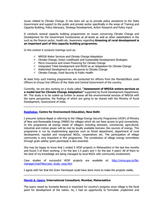 issues related to Climate Change. It has been set up to provide policy assistance to the State
Government and support to the public and private sector specifically in the areas of Training and
Capacity Building, Policy Advocacy, Strategy Development, Action Research and Policy Input
It conducts several capacity building programmes on issues concerning Climate Change and
Development for the Government functionaries at all levels as well as other stakeholders in the
such as the finance sector, health etc. Awareness regarding Greening of rural development is
an important part of this capacity building programme.
In this context it conducts trainings such as:
NREGA Water Services and Climate Change Adaptation
Climate Change, Green Livelihoods and Sustainable Development Strategies
Micro Insurance and Green Financing for Climate Change
Integrated Tribal Development and REDD as an Adaptation for Climate Change
Watershed Development as a Response to Climate Change
Climate Change, Food Security & Public Health
At least forty such training programmes are conducted for officers from the Mandal/Block Level
Officers to Group One Officers of the State and Central Government of the country.
Currently, we are also working on a study called, “Assessment of NREGA waters services as
a model tool for Climate Change Adaptation” supported by Rural Development Department,
AP. This study is to be scaled up further to assess all the environmental services of NREGA with
the same perspective, the findings of which are going to be shared with the Ministry of Rural
Development, Government of India.
Rajshekar, Centre for Environment Education, New Delhi
I presume Jyotsna Bapat is referring to the Village Energy Security Programme (VESP) of Ministry
of New and Renewable Energy (MNRE) for villages which do not have access to grid connectivity.
In this programme all energy needs of villagers including domestic, commercial, agricultural,
industrial and motive power will be met by locally available biomass /bio sources of energy. This
programme is run by implementing agencies such as forest department, department of rural
development, reputed and recognized NGOs, cooperatives etc. The participation of village
community is very important in this programme. The constitution of village energy committees
through gram sabha/ gram panchayat is also essential.
She may be happy to know that I visited 5 VESP projects in Maharashtra in the last few months
and found 3 of them working. 2 for the last 1.5 years and 1 for the last 4 years! All of them to
the best of my knowledge are being managed by local NGOs with community involvement.
Case studies of successful VESP projects are available at: http://mnre.gov.in/file-
manager/UserFiles/case_study_vesp.htm
I agree with her that the Gram Panchayat could have done more to make the projects viable.
Maroti A. Upare, International Consultant, Mumbai, Maharashtra
The query raised by Sumeeta Banerji is important for country’s progress since village is the focal
point for development of the nation. As, I had an opportunity to formulate ,implement and
 